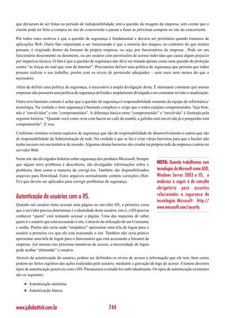 que deixaram de ser feitas no período de indisponibilidade, tem a questão da imagem da empresa, sem contar que o
cliente pode ter feito a compra no site do concorrente e passar a fazer as próximas compras no site do concorrente.

Por todos estes motivos é que a questão de segurança é fundamental e deveria ser prioritária quando tratamos de
aplicações Web. Outro fato importante a ser mencionado é que a maioria dos ataques, ao contrário do que muitos
pensam, é originado dentro da Intranet da própria empresa, ou seja, por funcionários da empresa . Pode ser um
funcionário descontente ou desonesto, ou um usuário com permissões de acesso indevidas que causa algum prejuízo
por imperícia técnica. O fato é que a questão de segurança não deve ser tratada apenas como uma questão de proteção
contra “as forças do mal que vem da Internet”. Precisamos definir uma política de segurança que permita que todos
possam realizar o seu trabalho, porém com os níveis de permissão adequados – nem mais nem menos do que o
necessário.

Além de definir uma política de segurança, é necessário a ampla divulgação desta. É alarmante constatar que muitas
empresas não possuem uma política de segurança definida e amplamente divulgada e em constante revisão e atualização.

Outro erro bastante comum é achar que a questão de segurança é responsabilidade somente da equipe de informática/
tecnologia. Na verdade o item segurança é bastante complexo e exige que o todos estejam comprometidos. Veja bem,
não é “envolvidos” e sim “comprometidos”. A diferença básica entre “comprometido” e “envolvido” é ilustrada pela
seguinte história: “Quando você come ovos com bacon no café da manhã, a galinha está envolvida já o porquinho está
comprometido”. É isso.

Conforme veremos existem aspectos de segurança que são de responsabilidade do desenvolvimento e outros que são
de responsabilidade da Administração de rede. Na verdade o que se faz é criar várias barreiras para que o hacker não
tenha sucesso em sua tentativa de invasão. Algumas destas barreiras são criadas na própria rede da empresa e outras no
servidor Web.

Neste site são divulgados boletins sobre segurança dos produtos Microsoft. Sempre
que algum novo problema é descoberto, são divulgadas informações sobre o                NOTA: Quando trabalhamos com
problema, bem como a maneira de corrigi-los. Também são disponibilizados                tecnologias da Microsoft como ADO,
arquivos para Download. Estes arquivos normalmente contém correções (Hot-               Windows Server 2003 e IIS, o
fix) que devem ser aplicados para corrigir problemas de segurança.                      endereço a seguir é de consulta
                                                                                        obrigatória para assuntos
                                                                                        relacionados a segurança de
Autenticação de usuários com o IIS.
                                                                                        tecnologias Microsoft: http://
Quando um usuário tenta acessar uma página no servidor IIS, a primeira coisa
                                                                                        www.microsoft.com/security.
que o servidor precisa determinar é a identidade deste usuário, isto é, o IIS precisa
conhecer “quem” está tentando acessar a página. Uma das maneiras de saber
quem é o usuário que está acessando o site, é através da utilização de um Username
e senha. Porém não seria nada “simpático” apresentar uma tela de logon para o
usuário a primeira vez que ele está acessando o site. Também não seria prático
apresentar uma tela de logon para o funcionário que está acessando a Intranet da
empresa. Até mesmo nas próximas tentativas de acesso, a necessidade de logon
pode acabar “afastando” o usuário.
Através da autenticação do usuário, podem ser definidos os níveis de acesso a informação que ele tem, bem como
podem ser feitos registros das ações realizadas pelo usuário, mediante a gravação de logs de acesso. Existem diversos
tipos de autenticação possíveis com o IIS. Passaremos a estudá-los individualmente. Os tipos de autenticação existentes
são os seguintes:

     ◆   Autenticação anônima.
     ◆   Autenticação básica.



www.juliobattisti.com.br                                   744
 