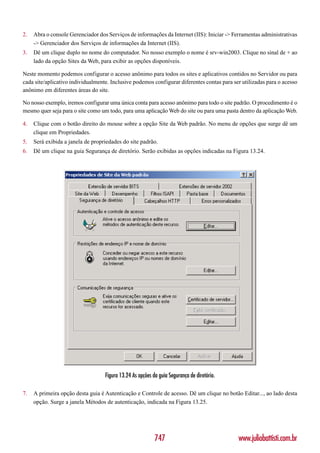 2.   Abra o console Gerenciador dos Serviços de informações da Internet (IIS): Iniciar -> Ferramentas administrativas
     -> Gerenciador dos Serviços de informações da Internet (IIS).
3.   Dê um clique duplo no nome do computador. No nosso exemplo o nome é srv-win2003. Clique no sinal de + ao
     lado da opção Sites da Web, para exibir as opções disponíveis.

Neste momento podemos configurar o acesso anônimo para todos os sites e aplicativos contidos no Servidor ou para
cada site/aplicativo individualmente. Inclusive podemos configurar diferentes contas para ser utilizadas para o acesso
anônimo em diferentes áreas do site.

No nosso exemplo, iremos configurar uma única conta para acesso anônimo para todo o site padrão. O procedimento é o
mesmo quer seja para o site como um todo, para uma aplicação Web do site ou para uma pasta dentro da aplicação Web.

4.   Clique com o botão direito do mouse sobre a opção Site da Web padrão. No menu de opções que surge dê um
     clique em Propriedades.
5.   Será exibida a janela de propriedades do site padrão.
6.   Dê um clique na guia Segurança de diretório. Serão exibidas as opções indicadas na Figura 13.24.




                                   Figura 13.24 As opções da guia Segurança de diretório.

7.   A primeira opção desta guia é Autenticação e Controle de acesso. Dê um clique no botão Editar..., ao lado desta
     opção. Surge a janela Métodos de autenticação, indicada na Figura 13.25.




                                                           747                              www.juliobattisti.com.br
 
