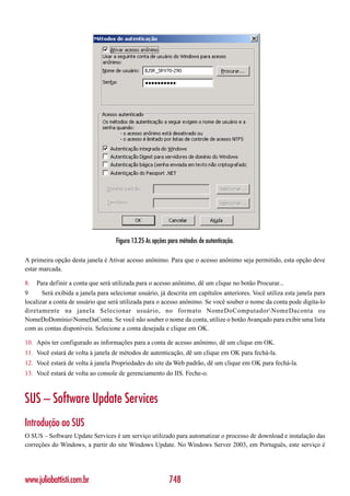 Figura 13.25 As opções para métodos de autenticação.

A primeira opção desta janela é Ativar acesso anônimo. Para que o acesso anônimo seja permitido, esta opção deve
estar marcada.

8.   Para definir a conta que será utilizada para o acesso anônimo, dê um clique no botão Procurar...
9      Será exibida a janela para selecionar usuário, já descrita em capítulos anteriores. Você utiliza esta janela para
localizar a conta de usuário que será utilizada para o acesso anônimo. Se você souber o nome da conta pode digita-lo
diretamente na janela Selecionar usuário, no formato NomeDoComputadorNomeDaconta ou
NomeDoDomínioNomeDaConta. Se você não souber o nome da conta, utilize o botão Avançado para exibir uma lista
com as contas disponíveis. Selecione a conta desejada e clique em OK.

10. Após ter configurado as informações para a conta de acesso anônimo, dê um clique em OK.
11. Você estará de volta à janela de métodos de autenticação, dê um clique em OK para fechá-la.
12. Você estará de volta à janela Propriedades do site da Web padrão, dê um clique em OK para fechá-la.
13. Você estará de volta ao console de gerenciamento do IIS. Feche-o.



SUS – Software Update Services
Introdução ao SUS
O SUS – Software Update Services é um serviço utilizado para automatizar o processo de download e instalação das
correções do Windows, a partir do site Windows Update. No Windows Server 2003, em Português, este serviço é




www.juliobattisti.com.br                                   748
 