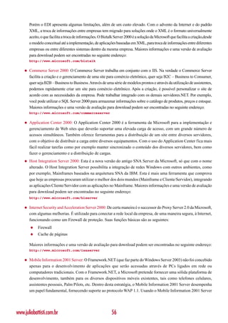 Porém o EDI apresenta algumas limitações, além de um custo elevado. Com o advento da Internet e do padrão
        XML, a troca de informações entre empresas tem migrado para soluções onde o XML é o formato universalmente
        aceito, o que facilita a troca de informações. O Biztalk Server 2000 é a solução da Microsoft que facilita a criação,desde
        o modelo conceitual até a implementação, de aplicações baseadas em XML, para troca de informações entre diferentes
        empresas ou entre diferentes sistemas dentro da mesma empresa. Maiores informações e uma versão de avaliação
        para download podem ser encontradas no seguinte endereço:
        http://www.microsoft.com/biztalk

    ◆   Commerce Server 2000: O Commerce Server trabalha em conjunto com o IIS. Na verdade o Commerce Server
        facilita a criação e o gerenciamento de uma site para comércio eletrônico, quer seja B2C – Business to Consumer,
        quer seja B2B – Business to Business. Através de uma série de modelos prontos e através da utilização de assistentes,
        podemos rapidamente criar um site para comércio eletrônico. Após a criação, é possível personalizar o site de
        acordo com as necessidades da empresa. Pode trabalhar integrado com os demais servidores.NET. Por exemplo,
        você pode utilizar o SQL Server 2000 para armazenar informações sobre o catálogo de produtos, preços e estoque.
        Maiores informações e uma versão de avaliação para download podem ser encontradas no seguinte endereço:
        http://www.microsoft.com/commerceserver

    ◆   Application Center 2000: O Application Center 2000 é a ferramenta da Microsoft para a implementação e
        gerenciamento de Web sites que deverão suportar uma elevada carga de acesso, com um grande número de
        acessos simultâneos. Também oferece ferramentas para a distribuição de um site entre diversos servidores,
        com o objetivo de distribuir a carga entre diversos equipamentos. Com o uso do Application Center fica mais
        fácil realizar tarefas como por exemplo manter sincronizado o conteúdo dos diversos servidores, bem como
        fazer o gerenciamento e a distribuição de cargas.
    ◆   Host Integration Server 2000: Esta é a nova versão do antigo SNA Server da Microsoft, só que com o nome
        alterado. O Host Integration Server possibilita a integração de redes Windows com outros ambientes, como
        por exemplo, Mainframes baseados na arquitetura SNA da IBM. Esta é mais uma ferramenta que comprova
        que hoje as empresas procuram utilizar o melhor dos dois mundos (Mainframe e Cliente/Servidor), integrando
        as aplicações Cliente/Servidor com as aplicações no Mainframe. Maiores informações e uma versão de avaliação
        para download podem ser encontradas no seguinte endereço:
        http://www.microsoft.com/hiserver

    ◆   Internet Security and Acceleration Server 2000: De certa maneira é o successor do Proxy Server 2.0 da Microsoft,
        com algumas melhorias. É utilizado para conectar a rede local da empresa, de uma maneira segura, à Internet,
        funcionando como um Firewall de proteção. Suas funções básicas são as seguintes:
        ◆    Firewall
        ◆    Cache de páginas

        Maiores informações e uma versão de avaliação para download podem ser encontradas no seguinte endereço:
        http://www.microsoft.com/isaserver

    ◆   Mobile Information 2001 Server: O Framework.NET (que faz parte do Windows Server 2003) não foi concebido
        apenas para o desenvolvimento de aplicações que serão acessadas através de PCs ligados em rede ou
        computadores tradicionais. Com o Framework.NET, a Microsoft pretende fornecer uma sólida plataforma de
        desenvolvimento, também para os diversos dispositivos móveis existentes, tais como telefones celulares,
        assistentes pessoais, Palm Pilots, etc. Dentro desta estratégia, o Mobile Information 2001 Server desempenha
        um papel fundamental, fornecendo suporte ao protocolo WAP 1.1. Usando o Mobile Information 2001 Server




www.juliobattisti.com.br                                      56
 