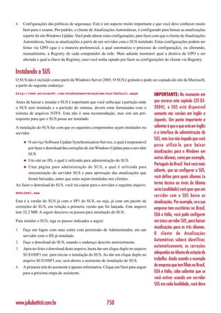 4.   Configurações das políticas de segurança: Este é um aspecto muito importante e que você deve conhecer muito
     bem para o exame. Por padrão, o cliente de Atualizações Automáticas, é configurado para baixar as atualizações
     a partir do site Windows Update. Você pode alterar estas configurações, para fazer com que o cliente de Atualizações
     Automáticas, baixe as atualizações a partir de um servidor com o SUS instalado. Estas configurações podem ser
     feitas via GPO (que é a maneira preferencial, a qual automatiza o processo de configuração), ou alterando,
     manualmente, a Registry de cada computador da rede. Mais adiante mostrarei qual a diretiva de GPO a ser
     alterada e qual a chave da Registry, caso você tenha optado por fazer as configurações do cliente via Registry.


Instalando o SUS
O SUS não é incluído como parte do Windows Server 2003. O SUS é gratuito e pode ser copiado do site da Microsoft,
a partir do seguinte endereço:
http://www.microsoft.com/windowsserversystem/sus/default.mspx                           IMPORTANTE: No momento em
Antes de baixar e instalar o SUS é importante que você saiba que a partição onde        que escrevo este capítulo (22-03-
o SUS será instalado e a partição do sistema, devem estar formatadas com o              2004), o SUS está disponível
sistema de arquivos NTFS. Esta não é uma recomendação, mas sim um pré-                  somente nas versões em Inglês e
requisito para que o SUS possa ser instalado.                                           Japonês. Um ponto importante a
A instalação do SUS faz com que os seguintes componentes sejam instalados no            salientar é que o que está em Inglês
servidor:                                                                               é a interface de administração do
                                                                                        SUS, mas isso não impede que você
     ◆   O serviço Software Update Synchronization Service, o qual é responsável
                                                                                        possa utilizá-lo para baixar
         por fazer o download das correções do site Windows Update para o servidor
         SUS
                                                                                        atualizações para o Windows em
                                                                                        outros idiomas, como por exemplo,
     ◆   Um site no IIS, o qual é utilizado para administração do SUS.
                                                                                        Português do Brasil. Você verá mais
     ◆   Uma página para administração do SUS, a qual é utilizada para
         sincronização do servidor SUS e para aprovação das atualizações que
                                                                                        adiante, que ao configurar o SUS,
         foram baixadas, antes que estas sejam instaladas nos clientes.                 você define para quais idiomas (o
Ao fazer o download do SUS, você irá copiar para o servidor o seguinte arquivo:         termo técnico ao invés de Idioma
                                                                                        seria Localidade) você quer que um
SUS10SP1.exe
                                                                                        servidor com o SUS baixe as
Esta é a versão do SUS já com o SP1 do SUS, ou seja, já com um pacote de                atualizações. Por exemplo, se a sua
correções do SUS, em relação a primeira versão que foi lançada. Este arquivo            empresa tem escritórios no Brasil,
tem 32,2 MB. A seguir descrevo os passos para instalação do SUS:
                                                                                        EUA e Itália, você pode configurar
Para instalar o SUS, siga os passos indicados a seguir:                                 um único servidor SUS, para baixar
                                                                                        atualizações para os três idiomas.
1.   Faça um logon com uma conta com permissão de Administrador, em um
     servidor com o IIS já instalado.
                                                                                        O cliente de Atualizações
2.   Faça o download do SUS, usando o endereço descrito anteriormente.
                                                                                        Automáticas saberá identificar,
3.   Após ter feito o download deste arquivo, basta dar um clique duplo no arquivo
                                                                                        automaticamente, as correções
     SUS10SP1.exe para iniciar a instalação do SUS. Ao dar um clique duplo no
                                                                                        adequadas ao idioma da estação de
     arquivo SUS10SP1.exe, será aberto o assistente de instalação do SUS.               trabalho. Ainda usando o exemplo
4.   A primeira tela do assistente é apenas informativa. Clique em Next para seguir     da empresa que tem filiais no Brasil,
     para a próxima etapa do assistente.                                                EUA e Itália, cabe salientar que se
                                                                                        você estiver usando um servidor
                                                                                        SUS em cada localidade, você deve


www.juliobattisti.com.br                                  750
 