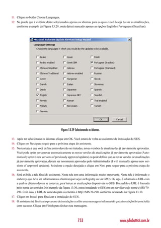 11. Clique no botão Choose Languages.
12. Na janela que é exibida, deixe selecionados apenas os idiomas para os quais você deseja baixar as atualizações,
    conforme exemplo da Figura 13.29, onde deixei marcado apenas as opções English e Portuguese (Brazilian):




                                          Figura 13.29 Selecionando os idiomas.

13. Após ter selecionado os idiomas clique em OK. Você estará de volta ao assistente de instalação do SUS.
14. Clique em Next para seguir para a próxima etapa do assistente.
15. Nesta etapa é que você define como deverão ser tratadas, novas versões de atualizações já previamente aprovadas.
    Você pode optar por aprovar automaticamente as novas versões de atualizações já previamente aprovadas (Auto-
    matically aprove new versions of previously approved updates) ou pode definir que as novas versões de atualizações
    já previamente aprovadas, devam ser novamente aprovadas pelo Administrador (I will manually aprove new ver-
    sions of approved updates). Selecione a opção desejada e clique em Next para seguir para a próxima etapa do
    assistente.
16. Será exibida a tela final do assistente. Nesta tela tem uma informação muito importante. Nesta tela é informado o
    endereço que deve ser informado nos clientes (quer seja via Registry ou via GPO). Ou seja, é informada a URL com
    a qual os clientes devem se conectar, para baixar as atualizações disponíveis no SUS. Por padrão a URL é formada
    pelo nome do servidor. No exemplo da figura 13.30, estou instalando o SUS em um servidor cujo nome é SRV70-
    290. Com isso, a URL de conexão para os clientes é http://SRV70-290, conforme destacado na Figura 13.30.
17. Clique em Install para finalizar a instalação do SUS.
18. O assistente irá finalizar o processo de instalação e exibir uma mensagem informando que a instalação foi concluída
    com sucesso. Clique em Finish para fechar esta mensagem.




                                                         753                                 www.juliobattisti.com.br
 