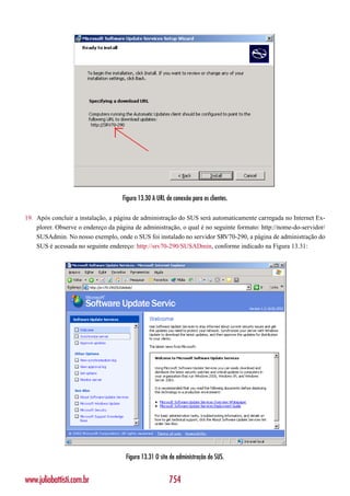 Figura 13.30 A URL de conexão para os clientes.

19. Após concluir a instalação, a página de administração do SUS será automaticamente carregada no Internet Ex-
    plorer. Observe o endereço da página de administração, o qual é no seguinte formato: http://nome-do-servidor/
    SUSAdmin. No nosso exemplo, onde o SUS foi instalado no servidor SRV70-290, a página de administração do
    SUS é acessada no seguinte endereço: http://srv70-290/SUSADmin, conforme indicado na Figura 13.31:




                                      Figura 13.31 O site de administração do SUS.


www.juliobattisti.com.br                                 754
 