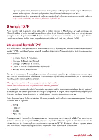 é possível, por exemplo, fazer com que as suas mensagens do Exchange sejam convertidas para o formato que
        possam ser lidas por um celular ou qualquer outro dispositivo habilitado ao protocolo WAP
        Maiores informações e uma versão de avaliação para download podem ser encontradas no seguinte endereço:
        http://www.microsoft.com/servers/miserver/default.htm




O Protocolo TCP/IP
Neste capítulo você já aprendeu sobre redes, sobre o modelo Baseado no Mainframe, a evolução em direção ao
Cliente/Servidor e os modernos modelos baseados em aplicações de 3 ou mais camadas. Neste item vou apresentar os
princípios básicos do protocolo TCP/IP. Os conhecimentos deste item serão importantes (e necessários) em diversos
capítulos deste livro e também para a resolução de questões básicas de rede, para o Exame 70-290.


Uma visão geral do protocolo TCP/IP
Vou iniciar fazendo uma apresentação do protocolo TCP/IP, de tal maneira que o leitor possa entender exatamente o
que é o TCP/IP e como é configurada uma rede baseada neste protocolo. Nos demais tópicos deste item, abordarei os
seguintes tópicos:

    ◆   O Sistema Binário de Numeração.
    ◆   Conversão de Binário para Decimal.
    ◆   Endereços IP e Máscara de sub-rede.
    ◆   Classes de redes e Endereçamento no protocolo IP
    ◆   Aspectos básicos de Roteamento.

Para que os computadores de uma rede possam trocar informações é necessário que todos adotem as mesmas regras
para o envio e o recebimento de informações. Este conjunto de regras é conhecido como Protocolo de comunicação.
Falando de outra maneira podemos afirmar:

“Para que os computadores de uma rede possam trocar informações
entre si é necessário que todos estejam utilizando o mesmo protocolo”.

No protocolo de comunicação estão definidas todas as regras necessárias para que o computador de destino, “entenda”
as informações no formato que foram enviadas pelo computador de origem. Dois computadores com protocolos
diferentes instalados, não serão capazes de estabelecer uma comunicação e trocar informações.

Antes da popularização da Internet existiam diferentes protocolos sendo utilizados nas redes das empresas. Os mais
utilizados eram os seguintes:

    ◆   TCP/IP
    ◆   NETBEUI
    ◆   IPX/SPX
    ◆   Apple Talk

Se colocarmos dois computadores ligados em rede, um com um protocolo, por exemplo o TCP/IP e o outro com um
protocolo diferente, por exemplo NETBEUI, estes dois computadores não serão capazes de estabelecer comunicação
e trocar informações. Por exemplo, o computador com o protocolo NETBEUI instalado, não será capaz de acessar
uma pasta ou uma Impressora compartilhada no computador com o protocolo TCP/IP instalado.




                                                        57                                www.juliobattisti.com.br
 