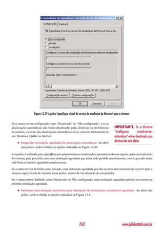 Figura 13.39 A police Especifique o local do serviço de atualiação da Microsoft para a intranet.

Se o status estiver configurado como ‘Desativado’ ou ‘Não configurado’, e se as
atualizações automáticas não forem desativadas pelas diretivas ou preferências                     IMPORTANTE: Se a diretiva
do usuário, o cliente das atualizações automáticas irá se conectar diretamente ao                  “Configurar            atualizações
site Windows Update na Internet.                                                                   automáticas” estiver desativada, essa
     ◆   Reagendar instalações agendadas de atualizações automáticas: Ao abrir                     diretiva não terá efeito.
         esta police, serão exibidas as opções indicadas na Figura 13.40.

Esta police é utilizada para especificar por quanto tempo as atualizações automáticas devem esperar, após a inicialização
do sistema, para proceder com uma instalação agendada que tenha sido perdida anteriormente, isto é, que não tenha
sido feita no horário agendado anteriormente.

Se o status estiver definido como Ativado, uma instalação agendada que não ocorreu anteriormente irá ocorrer após o
número especificado de minutos nesta police, depois da inicialização do computador.

Se o status estiver definido como Desativado ou Não configurado, uma instalação agendada perdida irá ocorrer na
próxima instalação agendada.

     ◆   Nenhuma reinicialização automática para instalações de atualizações automáticas agendadas: Ao abrir esta
         police, serão exibidas as opções indicadas na Figura 13.41.




                                                                763                                        www.juliobattisti.com.br
 