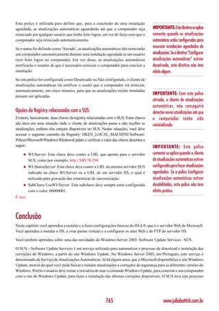Esta police é utilizada para definir que, para a conclusão de uma instalação
agendada, as atualizações automáticas aguardarão até que o computador seja             IMPORTANTE: Esta diretiva se aplica
reiniciado por qualquer usuário que tenha feito logon, em vez de fazer com que o       somente quando as atualizações
computador seja reiniciado automaticamente.                                            automáticas estão configuradas para
Se o status for definido como ‘Ativado’, as atualizações automáticas não reiniciarão
                                                                                       executar instalações agendadas de
um computador automaticamente durante uma instalação agendada se um usuário            atualizações. Se a diretiva “Configurar
tiver feito logon no computador. Em vez disso, as atualizações automáticas             atualizações automáticas” estiver
notificarão o usuário de que é necessário reiniciar o computador para concluir a       desativada, esta diretiva não tem
instalação.                                                                            efeito algum.
Se esta police for configurada como Desativado ou Não configurado, o cliente de
atualizações automáticas irá notificar o usuári que o computador irá reiniciar,
automaticamente, em cinco minutos, para que as atualizações recém instaladas
                                                                                       IMPORTANTE: Com esta police
possam ser aplicadas.
                                                                                       ativada, o cliente de atualizações
                                                                                       automáticas, não conseguirá
Opções da Registry relacionadas com o SUS:                                             detectar novas atualizações até que
Existem, basicamente, duas chaves da registry relacionadas com o SUS. Estas chaves     o computador tenha sido
são úteis em uma situação onde o cliente de atualizações passa a não receber as        reinicializado.
atualizações, embora elas estejam disponíveis no SUS. Nestas situações, você deve
acessar o seguinte caminho da Registry: HKEY_LOCAL_MACHINESoftware
PolicesMicrosoftWindowsWindowsUpdate e verificar o valor das chaves descritas a
seguir:                                                                                IMPORTANTE: Esta police
     ◆    WUServer: Esta chave deve conter a URL que aponta para o servidor            somente se aplica quando o cliente
          SUS, como por exemplo: http://SRV70-290                                      de atualizações automáticas estiver
     ◆    WUStatusServer: Esta chave deve conter a URL do mesmo servidor SUS           configurado para fazer atualizações
          indicado na chave WUServer ou a URL de um servidor IIS, o qual é             agendadas. Se a police Configurar
          utilizado para gravação das estatísticas de sincronização.                   atualizações automáticas estiver
     ◆    SubChave UseWUServer: Esta subchave deve sempre estar configurada            desabilitadas, esta police não tera
          com o valor: 00000001.                                                       efeito prático.
É isso.




Conclusão
Neste capítulo você aprendeu a instalar e a fazer configurações básicas do IIS 6.0, que é o servidor Web da Microsoft.
Você aprendeu a instalar o IIS, a criar pastas virtuais e a configurar os sites Web e de FTP do servidor IIS.

Você também aprendeu sobre uma das novidades do Windows Server 2003: Software Update Services –SUS.

O SUS – Software Update Services é um serviço utilizado para automatizar o processo de download e instalação das
correções do Windows, a partir do site Windows Update. No Windows Server 2003, em Português, este serviço é
denominado de Serviço de Atualizações Automáticas. Já há alguns anos, que a Microsoft disponibiliza o site Windows
Update, através do qual você pode baixar e instalar atualizações e correções de segurança para as diferentes versões do
Windows. Porém o usuário deve tomar a iniciativa de usar o comando Windows Update, para conectar o seu computador
com o site do Windows Update, para fazer a instalação das últimas correções disponíveis. O SUS leva este processo




                                                          765                                  www.juliobattisti.com.br
 