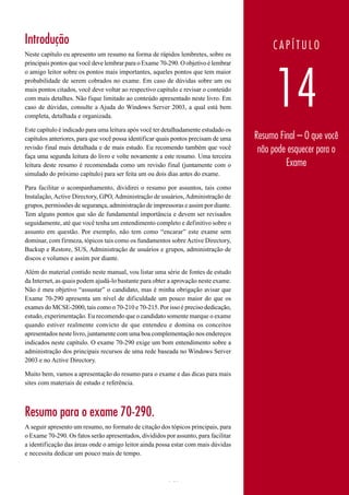 Introdução                                                                                CAPÍTULO
Neste capítulo eu apresento um resumo na forma de rápidos lembretes, sobre os
principais pontos que você deve lembrar para o Exame 70-290. O objetivo é lembrar




                                                                                           14
o amigo leitor sobre os pontos mais importantes, aqueles pontos que tem maior
probabilidade de serem cobrados no exame. Em caso de dúvidas sobre um ou
mais pontos citados, você deve voltar ao respectivo capítulo e revisar o conteúdo
com mais detalhes. Não fique limitado ao conteúdo apresentado neste livro. Em
caso de dúvidas, consulte a Ajuda do Windows Server 2003, a qual está bem
completa, detalhada e organizada.

Este capítulo é indicado para uma leitura após você ter detalhadamente estudado os
capítulos anteriores, para que você possa identificar quais pontos precisam de uma   Resumo Final – O que você
revisão final mais detalhada e de mais estudo. Eu recomendo também que você           não pode esquecer para o
faça uma segunda leitura do livro e volte novamente a este resumo. Uma terceira
leitura deste resumo é recomendada como um revisão final (juntamente com o                    Exame
simulado do próximo capítulo) para ser feita um ou dois dias antes do exame.

Para facilitar o acompanhamento, dividirei o resumo por assuntos, tais como
Instalação, Active Directory, GPO, Administração de usuários, Administração de
grupos, permissões de segurança, administração de impressoras e assim por diante.
Tem alguns pontos que são de fundamental importância e devem ser revisados
seguidamente, até que você tenha um entendimento completo e definitivo sobre o
assunto em questão. Por exemplo, não tem como “encarar” este exame sem
dominar, com firmeza, tópicos tais como os fundamentos sobre Active Directory,
Backup e Restore, SUS, Administração de usuários e grupos, administração de
discos e volumes e assim por diante.

Além do material contido neste manual, vou listar uma série de fontes de estudo
da Internet, as quais podem ajudá-lo bastante para obter a aprovação neste exame.
Não é meu objetivo “assustar” o candidato, mas é minha obrigação avisar que
Exame 70-290 apresenta um nível de dificuldade um pouco maior do que os
exames do MCSE-2000, tais como o 70-210 e 70-215. Por isso é preciso dedicação,
estudo, experimentação. Eu recomendo que o candidato somente marque o exame
quando estiver realmente convicto de que entendeu e domina os conceitos
apresentados neste livro, juntamente com uma boa complementação nos endereços
indicados neste capítulo. O exame 70-290 exige um bom entendimento sobre a
administração dos principais recursos de uma rede baseada no Windows Server
2003 e no Active Directory.

Muito bem, vamos a apresentação do resumo para o exame e das dicas para mais
sites com materiais de estudo e referência.



Resumo para o exame 70-290.
A seguir apresento um resumo, no formato de citação dos tópicos principais, para
o Exame 70-290. Os fatos serão apresentados, divididos por assunto, para facilitar
a identificação das áreas onde o amigo leitor ainda possa estar com mais dúvidas
e necessita dedicar um pouco mais de tempo.



                                                         767                          www.juliobattisti.com.br
 
