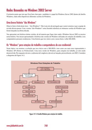 Redes Baseadas no Windows 2003 Server
O primeiro ponto que tem que ficar bem claro para candidato é o papel do Windows Server 2003 dentro da família
Windows, onde estão disponíveis diferentes versões do Windows.


Uma breve história “dos Windows”
Observe bem o título deste item – “dos Windows”. Não é um erro de português que o autor cometeu e que a equipe de
revisão deixou passar. Com o termo “dos Windows” estou fazendo referência as inúmeras versões do Windows que
foram lançadas na última década.

Vou apresentar um histórico destas versões, de tal maneira que fique claro onde o Windows Server 2003 se encaixa
nesta história. Vou iniciar apresentando o histórico das versões do Windows utilizadas em estações de trabalho e nos
computadores pessoais residenciais. Uma historia que teve início com o nosso bom e velho MS-DOS.


Os “Windows” para estações de trabalho e computadores de uso residencial:
Neste tópico vou mostrar a evolução que teve início com o MS-DOS e tem como seu mais novo representante o
Windows XP (Home ou Professional). Uma nova versão do Windows, para estações de trabalho, já está sendo
desenvolvida. Por enquanto ela tem o codinome de Longhorn e deverá ser lançada, provavelmente, em 2005. Considere
o diagrama da Figura 14.1:



                                    Windows Para Estações de Trabalho

                                                     Tudo começou
                                                     com o MS-DOS


                           Linha para uso                                           Linha para uso
                             Residencial                                              Empresarial



              Windows 3.1                   Windows 3.11          NT Workstation 3.5            NT Workstation 3.51



                            Windows 95                                          2000 Professional


                             Windows 98                                           Windows 98

                             Windows Me



                                            XP Home                    XP Professional


                                                            ???




                                   Figura 14.1 A Família Windows para estações de trabalho.




www.juliobattisti.com.br                                    768
 