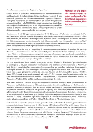 Farei alguns comentários sobre o diagrama da Figura 14.1.
                                                                                    NOTA: Para um curso completo
O início de tudo foi o MS-DOS. Sem nenhuma dúvida, independentemente das            sobre o Windows XP Home & Pro-
qualidades/méritos do produto, foi o produto que transformou a Microsoft de uma     fessional, consulte o meu livro: Win-
empresa de garagem em uma empresa rumo a tornar-se a gigante dos dias atuais.       dows XP Home & Professional Para
Muita gente, inclusive este que escreve este texto, tem saudade de algumas das
                                                                                    Usuários e Administradores, Editora
características do bom e velho MS-DOS. Para instalar programas, uma simplicidade:
bastava copiar o diretório do programa de uma máquina para a outra e pronto. Uma
                                                                                    Axcel Books.
interface a caractere, porém bastante rápida. Claro que “gastávamos” o teclado
digitando comandos e mais comandos: dir, type, copy, etc.

Como sucessor do MS-DOS, porém ainda dependente do MS-DOS, surge o Windows. As versões iniciais do Win-
dows pouco foram utilizadas no Brasil. Embora você possa não acreditar (ou não possa imaginar como era), existiu
um Windows 1.0, um Windows 2.0 e assim por diante. A primeira versão a tornar-se popular no Brasil foi o Windows
3.1. O Sistema apresentava uma interface gráfica onde tínhamos novidades como ícones, atalhos e outros “enfeites”
mais. Muitos classificavam o Windows 3.1 como sendo apenas um Ambiente Operacional e não um Sistema Operacional,
por ser este dependente do MS-DOS para realizar uma série de tarefas básicas.

Com a disseminação das redes e a necessidade de compartilhamento de periféricos e de arquivos, foi lançado o
Windows 3.11, também conhecido como Windows for Workgroups. As diferenças básicas em relação ao Windows 3.1
é que o Windows for Workgroups, conforme o próprio nome sugere, fornecia um suporte melhorado para trabalho em
rede e um pouco mais de estabilidade em relação ao Windows 3.1. Esta foi a última versão do Windows baseada na
tecnologia de 16 Bits. Uma revolução estava prestes a acontecer.

Em 25 de Agosto de 1995 deu-se a referida revolução: Foi lançado o Windows 95. Um Sistema Operacional baseado
na tecnologia de 32 bits, com uma interface completamente nova em relação às versões anteriores do Windows. O
botão Iniciar, a barra de tarefas e tantos outros elementos que hoje são muito bem conhecidos, foram novidades
trazidas pelo Windows 95. Nesta mesma época a Microsoft já disponibilizava versões do NT Workstation e do NT
Server (logo a seguir apresentarei o histórico das versões do Windows para Servidores, onde se encaixa o Windows
Server 2003). Segundo recomendações da própria Microsoft o NT Workstation era indicado para uso empresarial, isto
é, nas estações de trabalho das redes das empresas. O NT Workstation 3.5 e 3.51 tinham uma interface idêntica a do
Windows 3.1/Windows 3.11 e também eram baseados na tecnologia de 16 bits.

Nesta época iniciava-se a confusão. Por que ter duas linhas diferentes do Windows? Drivers que funcionavam no
Windows 3.1 ou 95 não funcionavam no NT. Instalar determinados dispositivos de Hardware no NT (Workstation ou
Server) era um verdadeiro suplício. A linha Workstation, segundo a Microsoft, foi criada tendo como fundamentos, a
criação de um sistema mais estável, com configurações de segurança mais avançadas e com suporte às tecnologias de
rede existentes. Sem dúvida um sistema para uso em redes empresariais. Já para o usuário doméstico, a Microsoft não
recomendava o uso do NT Workstation, principalmente pelo fato do NT precisar de Hardware mais potente do que o
Windows 3.11 ou 95. Outro motivo é que muitos dispositivos de Hardware não tinham driver para NT. Além disso,
muitos aplicativos que rodavam no Windows 3.11 ou 95 não rodavam no NT, principalmente jogos.

Neste momento a Microsoft já falava em unificar, quem sabe um dia, as duas linhas do Windows, porém este era uma
promessa ainda distante. Uma nova versão do NT foi lançada: NT Workstation 4.0 e NT Server 4.0 (para servidores de
rede). Esta era a versão do NT baseada na tecnologia de 32 Bits e com cara de Windows 95. Melhorias substanciais
forma feitas em relação a versão anterior do NT. Neste momento muitas empresas começam a adotar o NT Workstation
4.0 como Sistema Operacional para as estações da rede. Embora o preço da licença do NT Workstation fosse um
pouco mais caro, os benefícios em termos de estabilidade e segurança compensavam. Cabe aqui ressaltar que o NT
Workstation 4.0 é muitíssimo mais estável do que o Windows 95, 98 ou Me.




                                                        769                                www.juliobattisti.com.br
 