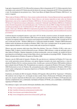 Logo após o lançamento do NT 4.0 a Microsoft já começava a falar no lançamento do NT 5.0. Muita expectativa havia
em relação a esta versão do NT. Porém uma série de fatores fez com que o lançamento do NT 5.0 fosse atrasando mais
e mais. Na introdução do meu primeiro livro, “Série Curso Básico & Rápido Microsoft Windows 2000 Server”, eu
escrevi o seguinte:

“Bem-vindo ao Windows 2000 Server. Sem a menor sombra de dúvidas o Sistema Operacional mais aguardado de
toda a história da indústria da Informática. Nunca falou-se e até mesmo especulou-se tanto sobre um Sistema
Operacional, como se fez a respeito do Windows 2000 Server. No início do projeto este era chamado de Windows
NT Server 5.0. Após diversos atrasos e adiamentos, o sistema foi “rebatizado” para Windows 2000 Server. Finalmente
a data oficial do lançamento está confirmada para o dia 17 de Fevereiro do ano 2000. O código final do produto foi
enviado para produção no dia 15 de Dezembro de 1999, após diversas versões de avaliação. Atrasos e especulações
a parte, o fato é que o Windows 2000 Server representa um grande esforço da Microsoft em melhorar o seu Sistema
Operacional para servidores de rede. Inúmeros recursos novos foram acrescentados, além da melhoria dos recursos
já existentes.“

Conforme descrito no parágrafo anterior, o que seria o NT 5.0, devido a sucessivos atrasos, foi lançado somente em
Fevereiro de 2000, com o nome de Windows 2000. Neste meio tempo foi lançado o Windows 98, idêntico ao Windows
95 apenas com algumas melhorias e um número muito pequeno de novidades. O Windows 2000, a exemplo do NT 4.0
tem a versão para servidor – Windows 2000 Server e a versão para estação de trabalho – Windows 2000 Professional.
Embora muitos duvidassem da aceitação do Windows 2000, o fato é que a aceitação deste foi um grande sucesso e
muitas empresas adotaram a nova versão e muitas ainda estão em processo de migração.

Observe que neste momento ainda temos duas linhas bem distintas. Uma com o Windows 9x/Me e outra com o
Windows 2000. O objetivo inicial da Microsoft era que o Windows 2000 realizasse o sonho da unificação entre as
duas linhas do Windows. Algumas integrações já estavam acontecendo, como por exemplo, um modelo de Drivers
para dispositivos de Hardware comum às duas linhas, drivers estes baseados na tecnologia WDM – Windows Driver
Model, utilizada tanto no Windows 98 quanto no Windows 2000.

Durante o ano de 2000 ainda foi lançado o Windows Me, que deveria ser o substituto do Windows 98. Como esta
nova versão apresentava poucas diferenças, com apenas algumas inovações não muito significativas, o ritmo de
adoção do Windows Me foi e continua um pouco lento. Acredito que o sucesso do Windows 2000 também colaborou
para a adoção lenta do Windows Me. Principalmente nas empresas, a migração do Windows 98 foi para o Windows
2000 Professional ao invés do Windows Me, principalmente pela melhor estabilidade do Windows 2000 Profes-
sional e pelas configurações de segurança disponíveis no Windows 2000 Professional e não disponíveis no Win-
dows 95/98/Me..

Finalmente, em Outubro de 2001 foi lançado o Windows XP. Segundo a Microsoft XP de “Experience”. O Windows
XP, conforme visto na Figura 14.1, foi lançado em duas versões: Home e Professional. O Windows XP representa,
agora sim, um passo importante da Microsoft, rumo a unificação das duas linhas do Windows. O XP apresenta uma
interface completamente nova, combinando a facilidade do Windows 95/98/Me, com a estabilidade, confiabilidade e
segurança do Windows 2000.

Nos endereços a seguir, você encontra informações detalhadas sobre a história do Windows:

    ◆   http://www.computerhope.com/history/windows.htm
    ◆   http://members.fortunecity.com/pcmuseum/windows.htm
    ◆   http://www.levenez.com/windows/history.html
    ◆   http://www.winsupersite.com/reviews/winserver2k3_gold1.asp




www.juliobattisti.com.br                              770
 