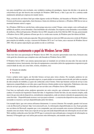 tory para exemplificar esta revolução, esta verdadeira mudança de paradigma. Apesar das dúvidas e da aposta da
concorrência de que não haveria uma aceitação do Windows 2000 Server, o fato é que este foi e continua sendo
amplamente adotado por empresas do mundo inteiro.

Hoje, a maioria dos servidores Intel que rodam alguma versão do Windows, são baseados no Windows 2000 Server.
Existem profissionais capacitados, farta literatura e fontes de referência na Internet e o Windows 2000 Server tem-se
mostrado bastante estável e seguro.

Se o Windows 2000 Server está tão bom, então porque uma nova versão? Porque, como sempre, com a utilização por
milhões de usuários, novas demandas e funcionalidades são solicitadas. Em resposta a estas demandas e necessidades
de melhoria, a Microsoft apresenta o Windows Server 2003, lançado no dia 24 de Abril de 2003. Ou seja, posicionando
o Windows Server 2003, podemos afirmar que ele é a versão mais recente, do Windows para Servidores de Rede.

E o futuro? Bem, ainda é cedo para especular. Mas provavelmente no início de 2006 saia uma nova versão do Windows
para estações de trabalho, ou seja, o sucessor do Windows XP. E em 3 ou 4 anos, saia o sucessor do Windows Server
2003. Mas são apenas especulações que podem ou não se confirmar.



Definindo exatamente o papel do Windows Server 2003
Neste item farei uma apresentação do Windows Server 2003. Os conceitos apresentados neste item, fornecem uma
visão geral dos elementos que compõem uma rede baseada no Windows Server 2003.

O Windows Server 2003 é um sistema operacional para ser instalado em servidores de uma rede. Em uma rede de
computadores temos, basicamente, dois tipos de equipamentos conectados (além dos equipamentos responsáveis pela
conectividade da rede, tais como hubs, switchs, roteadores, etc):

    ◆   Estações de trabalho
    ◆   Servidores

Como o próprio nome sugere, um Servidor fornece serviços para vários clientes. Por exemplo, podemos ter um
servidor de arquivos onde ficam gravados arquivos, os quais podem ser acessados através da rede, por todos as estações
da rede (estações de trabalho), as quais são conhecidas como Clientes. Outro tipo bastante comum de serviço é uma
impressora compartilhada no servidor, para a qual diversos clientes podem enviar impressões. Poderíamos citar uma
série de serviços que podem ser oferecidos por um servidor com o Windows Server 2003 instalado.

Com base na explicação acima, podemos apresentar um outro conceito, que certamente a maioria dos leitores já
conhece: O conceito da Arquitetura Cliente-Servidor. A Arquitetura Cliente-Servidor, de uma maneira simples, nada
mais é do que uma rede de dispositivos, normalmente computadores, onde um número reduzido de equipamentos atua
como Servidor – Disponibilizando recursos e serviços para os demais – e a maioria dos dispositivos atua como cliente,
acessando os recursos e serviços disponibilizados pelos Servidores.

Um exemplo típico, que com certeza utilizamos diariamente, é o acesso à Internet. Por exemplo, quando você acessa
o site da Microsoft na Internet: http://www.microsoft.com. As informações disponibilizadas no site, ficam gravadas
nos servidores da Microsoft, enquanto que o seu computador, que está acessando estes recursos (informações), está
atuando como um cliente. Neste caso o tipo de serviço que está sendo disponibilizado são informações em um servidor
Web, também conhecido como Servidor HTTP (que é o protocolo mais utilizado para o transporte de informações na
Internet). O Navegador que você utiliza para acessar estas informações, está atuando como Cliente.




www.juliobattisti.com.br                                772
 
