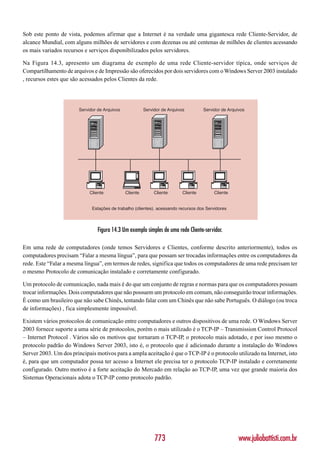 Sob este ponto de vista, podemos afirmar que a Internet é na verdade uma gigantesca rede Cliente-Servidor, de
alcance Mundial, com alguns milhões de servidores e com dezenas ou até centenas de milhões de clientes acessando
os mais variados recursos e serviços disponibilizados pelos servidores.

Na Figura 14.3, apresento um diagrama de exemplo de uma rede Cliente-servidor típica, onde serviços de
Compartilhamento de arquivos e de Impressão são oferecidos por dois servidores com o Windows Server 2003 instalado
, recursos estes que são acessados pelos Clientes da rede.




                        Servidor de Arquivos             Servidor de Arquivos         Servidor de Arquivos




                             Cliente           Cliente        Cliente       Cliente        Cliente


                              Estações de trabalho (clientes). acessando recursos dos Servidores



                                 Figura 14.3 Um exemplo simples de uma rede Cliente-servidor.

Em uma rede de computadores (onde temos Servidores e Clientes, conforme descrito anteriormente), todos os
computadores precisam “Falar a mesma língua”, para que possam ser trocadas informações entre os computadores da
rede. Este “Falar a mesma língua”, em termos de redes, significa que todos os computadores de uma rede precisam ter
o mesmo Protocolo de comunicação instalado e corretamente configurado.

Um protocolo de comunicação, nada mais é do que um conjunto de regras e normas para que os computadores possam
trocar informações. Dois computadores que não possuem um protocolo em comum, não conseguirão trocar informações.
È como um brasileiro que não sabe Chinês, tentando falar com um Chinês que não sabe Português. O diálogo (ou troca
de informações) , fica simplesmente impossível.

Existem vários protocolos de comunicação entre computadores e outros dispositivos de uma rede. O Windows Server
2003 fornece suporte a uma série de protocolos, porém o mais utilizado é o TCP-IP – Transmission Control Protocol
– Internet Protocol . Vários são os motivos que tornaram o TCP-IP, o protocolo mais adotado, e por isso mesmo o
protocolo padrão do Windows Server 2003, isto é, o protocolo que é adicionado durante a instalação do Windows
Server 2003. Um dos principais motivos para a ampla aceitação é que o TCP-IP é o protocolo utilizado na Internet, isto
é, para que um computador possa ter acesso a Internet ele precisa ter o protocolo TCP-IP instalado e corretamente
configurado. Outro motivo é a forte aceitação do Mercado em relação ao TCP-IP, uma vez que grande maioria dos
Sistemas Operacionais adota o TCP-IP como protocolo padrão.




                                                              773                                      www.juliobattisti.com.br
 