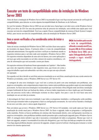 Executar um teste de compatibilidade antes da instalação do Windows
Server 2003
Antes de fazer a instalação do Windows Server 2003 é recomendável que você faça execute um teste de verificação de
compatibilidade, para detectar se existe alguma incompatibilidade de Hardware ou de Software.

Se você for instalar o Windows Server 2003 em um servidor novo, basta ligar o servidor com o cd do Windows Server
2003 já no drive de CD. Em uma das primeiras telas do processo de instalação, será exibida uma opção para você
executar um teste de compatibilidade. Você usa a opção Checar compatibilidade do sistema (Check System Compat-
ibility), para iniciar um teste de compatibilidade, antes da instalação do Windows Server 2003.


Itens a serem verificados e/ou considerados antes de iniciar a                        DICA: Você também pode executar
instalação:                                                                           o teste de compatibilidade,
Antes de iniciar a instalação do Windows Server 2003 você deve fazer uma espécie      utilizando o comando winnt32.exe,
de inventário de alguns fatores. O primeiro deles é o teste de compatibilidade        da pasta i386 do CD de instalação
explicado anteriormente. Em seguida você deve verificar se o hardware atende os       do Windows Server 2003, com a
requisitos mínimos para o servidor onde será instalado o Windows Server 2003.         opção /chekupgradeonly,conforme
Os requisitos mínimos dependem de uma série de fatores, tais como aplicações e
                                                                                      exemplo a seguir: winnt32/
serviços que serão executados no servidor, número de usuários simultâneos, vol-
ume de informações que será acessada e assim por diante.
                                                                                      checkupgradeonly

Os requisitos mínimos de hardware foram apresentados no Capítulo 1. Mas lembre
que estes são requisitos mínimos e não requisitos reais, que levam em conta a
carga de trabalho a qual será submetida o servidor, uma vez que este seja colocado
em operação.
Em seguida você deve decidir se será feita uma nova instalação ou se será feita a atualização de uma versão anterior do
Windows já instalada, como o Windows 2000 Server ou o NT Server 4.0.

A vantagem de uma nova instalação é que você tem a certeza de partir com uma instalação sem problemas, sem
arquivos corrompidos, sem comportamentos imprevistos e tantos outros problemas que podem surgir em uma instalação
já existente. Ao fazer uma nova instalação é recomendado que você formate o Disco Rígido onde será feita a instalação
(sempre lembrando de fazer um backup dos dados, se houver dados importantes no disco rígido que será formatado,
pois este processo exclui toda a informação existente no disco rígido). Isso para o caso de você fazer uma nova
instalação em um servidor já existente.

A desvantagem de fazer uma nova instalação é que todos os programas instalados e configurações serão perdidas.
Você terá que reinstalar todos os programas e fazer as configurações novamente. Se você estiver fazendo a instalação
de um novo servidor, esta é a única opção disponível.

Para servidores que já tem o Windows 2000 Server ou o NT Server 4.0 instalado, você pode optar por fazer uma
atualização da versão atual para o Windows Server 2003. Ao fazer o upgrade, todos os programas e configurações
serão mantidos. Porém se houver problemas de sistemas não funcionando direito, com configurações incorretas ou
arquivos corrompidos, estes problemas também estarão presentas após a atualização (upgrade) para o Windows Server
2003. A vantagem deste método é que não é necessária a reinstalação de todos os programas. Mesmo que você vá
fazer um upgrade, sempre é recomandável (eu diria até obrigatório), que você faça um bakcup completo do servidor.
Caso haja algum problema durante o processo do upgrade, sempre é possível utilizar o backup para restaurar a versão
anterior do sistema operacional.




www.juliobattisti.com.br                                 776
 