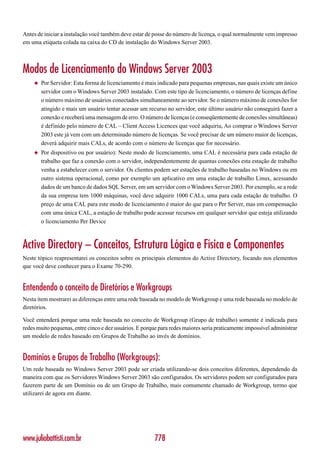Antes de iniciar a instalação você também deve estar de posse do número de licença, o qual normalmente vem impresso
em uma etiqueta colada na caixa do CD de instalação do Windows Server 2003.



Modos de Licenciamento do Windows Server 2003
    ◆   Por Servidor: Esta forma de licenciamento é mais indicado para pequenas empresas, nas quais existe um único
        servidor com o Windows Server 2003 instalado. Com este tipo de licenciamento, o número de licenças define
        o número máximo de usuários conectados simultaneamente ao servidor. Se o número máximo de conexões for
        atingido e mais um usuário tentar acessar um recurso no servidor, este último usuário não conseguirá fazer a
        conexão e receberá uma mensagem de erro. O número de licenças (e conseqüentemente de conexões simultâneas)
        é definido pelo número de CAL – Client Access Licences que você adquiriu, Ao comprar o Windows Server
        2003 este já vem com um determinado número de licenças. Se você precisar de um número maior de licenças,
        deverá adquirir mais CALs, de acordo com o número de licenças que for necessário.
    ◆   Por dispositivo ou por usuário): Neste modo de licenciamento, uma CAL é necessária para cada estação de
        trabalho que faz a conexão com o servidor, independentemente de quantas conexões esta estação de trabalho
        venha a estabelecer com o servidor. Os clientes podem ser estações de trabalho baseadas no Windows ou em
        outro sistema operacional, como por exemplo um aplicativo em uma estação de trabalho Linux, acessando
        dados de um banco de dados SQL Server, em um servidor com o Windows Server 2003. Por exemplo, se a rede
        da sua empresa tem 1000 máquinas, você deve adquirir 1000 CALs, uma para cada estação de trabalho. O
        preço de uma CAL para este modo de licenciamento é maior do que para o Per Server, mas em compensação
        com uma única CAL, a estação de trabalho pode acessar recursos em qualquer servidor que esteja utilizando
        o licenciamento Per Device



Active Directory – Conceitos, Estrutura Lógica e Física e Componentes
Neste tópico reapresentarei os conceitos sobre os principais elementos do Active Directory, focando nos elementos
que você deve conhecer para o Exame 70-290.


Entendendo o conceito de Diretórios e Workgroups
Nesta item mostrarei as diferenças entre uma rede baseada no modelo de Workgroup e uma rede baseada no modelo de
diretórios.

Você entenderá porque uma rede baseada no conceito de Workgroup (Grupo de trabalho) somente é indicada para
redes muito pequenas, entre cinco e dez usuários. E porque para redes maiores seria praticamente impossível administrar
um modelo de redes baseado em Grupos de Trabalho ao invés de domínios.


Domínios e Grupos de Trabalho (Workgroups):
Um rede baseada no Windows Server 2003 pode ser criada utilizando-se dois conceitos diferentes, dependendo da
maneira com que os Servidores Windows Server 2003 são configurados. Os servidores podem ser configurados para
fazerem parte de um Domínio ou de um Grupo de Trabalho, mais comumente chamado de Workgroup, termo que
utilizarei de agora em diante.




www.juliobattisti.com.br                                 778
 