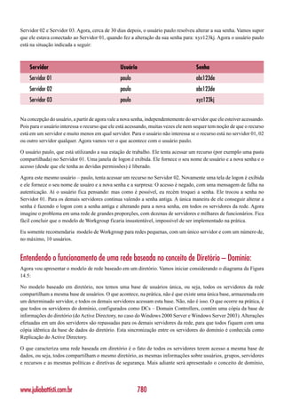 Servidor 02 e Servidor 03. Agora, cerca de 30 dias depois, o usuário paulo resolveu alterar a sua senha. Vamos supor
que ele estava conectado ao Servidor 01, quando fez a alteração da sua senha para: xyz123kj. Agora o usuário paulo
está na situação indicada a seguir:



    Servidor                                    Usuário                              Senha
    Servidor 01                                 paulo                                abc123de
    Servidor 02                                 paulo                                abc123de
    Servidor 03                                 paulo                                xyz123kj


Na concepção do usuário, a partir de agora vale a nova senha, independentemente do servidor que ele esteiver acessando.
Pois para o usuário interessa o recurso que ele está acessando, muitas vezes ele nem sequer tem noção de que o recurso
está em um servidor e muito menos em qual servidor. Para o usuário não interessa se o recurso está no servidor 01, 02
ou outro servidor qualquer. Agora vamos ver o que acontece com o usuário paulo.

O usuário paulo, que está utilizando a sua estação de trabalho. Ele tenta acessar um recurso (por exemplo uma pasta
compartilhada) no Servidor 01. Uma janela de logon é exibida. Ele fornece o seu nome de usuário e a nova senha e o
acesso (desde que ele tenha as devidas permissões) é liberado.

Agora este mesmo usuário – paulo, tenta acessar um recurso no Servidor 02. Novamente uma tela de logon é exibida
e ele fornece o seu nome de usuáro e a nova senha e a surpresa: O acesso é negado, com uma mensagem de falha na
autenticação. Aí o usuário fica pensando: mas como é possível, eu recém troquei a senha. Ele trocou a senha no
Servidor 01. Para os demais servidores continua valendo a senha antiga. A única maneira de ele conseguir alterar a
senha é fazendo o logon com a senha antiga e alterando para a nova senha, em todos os servidores da rede. Agora
imagine o problema em uma rede de grandes proporções, com dezenas de servidores e milhares de funcionários. Fica
fácil concluir que o modelo de Workgroup ficaria insustentável, impossível de ser implementado na prática.

Eu somente recomendaria modelo de Workgroup para redes pequenas, com um único servidor e com um número de,
no máximo, 10 usuários.


Entendendo o funcionamento de uma rede baseada no conceito de Diretório – Domínio:
Agora vou apresentar o modelo de rede baseado em um diretório. Vamos iniciar considerando o diagrama da Figura
14.5:

No modelo baseado em diretório, nos temos uma base de usuários única, ou seja, todos os servidores da rede
compartilham a mesma base de usuários. O que acontece, na prática, não é que existe uma única base, armazenada em
um determinado servidor, e todos os demais servidores acessam esta base. Não, não é isso. O que ocorre na prática, é
que todos os servidores do domínio, configurados como DCs – Domain Controllers, contém uma cópia da base de
informações do diretório (do Active Directory, no caso do Windows 2000 Server e Windows Server 2003). Alterações
efetuadas em um dos servidores são repassadas para os demais servidores da rede, para que todos fiquem com uma
cópia idêntica da base de dados do diretório. Esta sincronização entre os servidores do domínio é conhecida como
Replicação do Active Directory.

O que caracteriza uma rede baseada em diretório é o fato de todos os servidores terem acesso a mesma base de
dados, ou seja, todos compartilham o mesmo diretório, as mesmas informações sobre usuários, grupos, servidores
e recursos e as mesmas políticas e diretivas de segurança. Mais adiante será apresentado o conceito de domínio,




www.juliobattisti.com.br                                  780
 