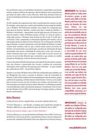 Em um Domínio todos os Controladores de Domínio, compartilham uma lista de
                                                                                       IMPORTANTE: Nos Servidores
usuários, grupos e políticas de segurança, além de algumas outras características
que falarei no tópico sobre o Active Directory. Além disso alterações feitas em
                                                                                       Membros podem ser criadas contas
um dos Controladores de Domínio, são automaticamente replicadas para os demais.        de usuários e grupos, as quais
DCs                                                                                    somente serão válidas no Servidor
                                                                                       Membro onde foram criadas. Estas
Os DCs também são responsáveis por fazer a autenticação dos usuários na rede.
Por exemplo, vamos supor que o usuário jsilva trabalha em uma estação de trabalho
                                                                                       contas são chamadas de contas
com o Windows XP Professional instalado. Esta estação foi configurada para             locais. Embora isso seja
fazer parte do domínio. Quando o usuário jsilva liga a estação de trabalho e o         tecnicamente possível, essa é uma
Windows é inicializado, é apresentada a tela de logon para que ele forneça o seu       prática não recomendada, uma vez
nome de usuário e senha. O Windows precisa verificar se o nome de usuário e            que este procedimento dificulta
senha estão corretos. A Windows tenta localizar um DC na rede. É no DC que a           enormemente a administração de
verificação é feita, comparando as informações digitadas pelo usuário, com as
                                                                                       um Domínio. Você pode atribuir
informações da base de dados do Active Directory. Se as informações estão OK o
                                                                                       permissões para os Recursos de um
logon é liberado, o usuário é autenticado e a área de trabalho do Windows é exibida.
A partir deste momento, toda vez que o usuário tentar acessar um recurso do
                                                                                       Servidor Membro, à contas de
domínio, será apresentada a sua autenticação, com base nas informações de logon        Usuários e Grupos do domínio, sem
apresentadas, para provar a identidade do usuário para a rede. Isso evita que o        a necessidade de criar esses
usuário tenha que entrar com o seu logon e senha cada vez que for acessar um           usuários ou grupos localmente. Por
recurso em um servidor diferente (que é justamente o que acontece no modelo            exemplo, um usuário jsilva, que
baseado em Workgroup, conforme descrito anteriormente).                                pertence ao domínio, pode receber
Como os Servidores Membro não possuem uma cópia da lista de usuários e grupos,         permissões de acesso em uma pasta
estes não efetuam a autenticação dos clientes e também não armazenam                   compartilhada de um Servidor
informações sobre as políticas de segurança para o Domínio – as quais também           Membro. Com isso você pode
são conhecidas por GPO – Group Polices Objects.                                        concluir que um Servidor Membro,
Quando os servidores Windows Server 2003 são configurados para trabalhar com           é um servidor que embora não
um Workgroup, não existe o conceito de domínio e nem de Controlador de                 mantenha uma cópia da lista de
Domínio. Cada servidor mantém uma lista separada para contas de usuários, grupos       usuários e grupos do Active Direc-
e políticas de segurança, conforme descrito anteriormente. Com isso se um usuário      tory, este tem acesso a essa lista.
precisa acessar recursos em três servidores, por exemplo, será necessário criar
                                                                                       Com isso que podem ser atribuídas
uma conta para esse usuário nos três servidores diferentes. Um Workgroup somente
                                                                                       permissões nos recursos do Servidor
é recomendado para redes extremamente pequenas, normalmente com um único
servidor Windows Server 2003 e não mais do que 10 estações clientes, conforme          Membro (tais como pastas
descrito anteriormente.                                                                compartilhadas, impressoras, etc )
                                                                                       para as contas e grupos do Domínio.

Active Directory
Lembro de já ter escrito a seguinte frase, em um dos capítulos deste livro:
                                                                                       IMPORTANTE: Estações de
“O Active Directory é, sem dúvidas, a mudança mais significativa incluída no           trabalho com o Windows XP Home,
Windows 2000 Server e que também faz parte do Windows Server 2003.”
                                                                                       não podem ser configuradas para
Mas de uma maneira simples, o que é o Active Directory ?                               fazer parte de um domínio. Estações
“O Active Directory é o serviço de diretórios do Windows Server 2003. Um Serviço
                                                                                       de trabalho com o Windows 95/98/
de Diretórios é um serviço de rede, o qual identifica todos os recursos disponíveis    Me podem ser configuradas para
em uma rede, mantendo informações sobre estes dispositivos (contas de usuários,        fazer parte de um domínio. Para ter



                                                          783                                 www.juliobattisti.com.br
 