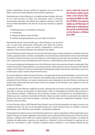grupos, computadores, recursos, políticas de segurança, etc) em um banco de               acesso a maioria dos recursos do
dados e torna estes recursos disponíveis para usuários e aplicações.”                     Active Directory, também é preciso
Pode parecer que o Active Directory é, na verdade um banco de dados. Mas não é            instalar o Active Directory Client,
só isso. Além do banco de dados com informações sobre os elementos                        nas estações de trabalho com o Win-
(tecnicamente conhecidos como objetos) que compõem o domínio, o Active Di-                dows 95/98/Me. Uma estação de
rectory também disponibiliza uma série de serviços que executam as seguintes              trabalho com o NT Workstation 4.0
funções:                                                                                  também pode ser configurada para
     ◆   Replicação entre os Controladores de domínio.                                    fazer parte de um domínio baseado
     ◆   Autenticação                                                                     no Active Directory e no Windows
     ◆   Pesquisa de objetos na base de dados                                             Server 2003.
     ◆   Interface de programação para acesso aos objetos do diretório

Pela descrição formal, é possível inferir que o Active Directory é um serviço de
rede, no qual ficam armazenadas informações sobre dados dos usuários,
impressoras, servidores, grupos de usuários, computadores e políticas de
segurança. Cada um desses elementos são conhecidos como objetos.

O Active Directory além de armazenar uma série de informações sobre os objetos disponíveis no domínio (contas de
usuários, grupos de usuários, servidores, computadores, etc), torna fácil para o administrador localizar e fazer alterações
nos objetos existentes, bem como criar novos objetos ou excluir objetos que não sejam mais necessários. Em resumo,
com o conjunto de serviços oferecidos pelo Active Directory, a administração da rede fica bem mais fácil.

Os recursos de segurança são integrados com o Active Directory, através do mecanismo de logon e autenticação. Todo
usuário tem que fazer o logon (informar o seu nome de usuário e senha), para ter acesso aos recursos da rede. Durante
o logon o Active Directory verifica se as informações fornecidas pelo usuário estão corretas e então libera o acesso aos
recursos para os quais o usuário tem permissão de acesso.

Os recursos disponíveis através do Active Directory , são organizados de uma maneira hierárquica, através do uso de
Domínios. Uma rede na qual o Active Directory está instalado, pode ser formada por um ou mais Domínios. Com a
utilização do Active Directory um usuário somente precisa estar cadastrado em um único Domínio, sendo que este
usuário pode receber permissões para acessar recursos em qualquer um dos Domínios, que compõem a árvore de
domínios da empresa.

A utilização do Active Directory simplifica em muito a administração, pois fornece um local centralizado, através do
qual todos os recursos da rede podem ser administrados. Todos os Controladores de Domínio (DCs), possuem o
Active Directory instalado. A Maneira de criar um domínio é instalar o Active Directory em um Member Server e
informar que este é o primeiro Controlador de Domínio. Depois de criado o domínio (a parte prática da criação de
domínios será vista na parte final do capítulo.) você pode criar DCs adicionais, simplesmente instalando o Active
Directory outros servidores.

O Active Directory utiliza o DNS (Domain Name System) como serviço de nomeação de servidores e recursos e de
resolução de nomes. Por isso um dos pré-requisitos para que o Active Directory possa ser instalado e funcionar
perfeitamente é que o DNS deve estar instalado e corretamente configurado.

O Agrupamento de objetos em um ou mais Domínios permite que a rede de computadores reflita a organização da sua
empresa. Para que um usuário cadastrado em um domínio, possa receber permissões para acessar recursos em outros
domínios, o Windows Server 2003 cria e mantém relações de confiança entre os diversos domínios. As relações de
confiança são bidirecionais e transitivas. Isso significa se o Domínio A confia no Domínio B, o qual por sua vez
confia em um Domínio C, então o Domínio A também confia no Domínio C. Isso é bastante diferente do que



www.juliobattisti.com.br                                   784
 