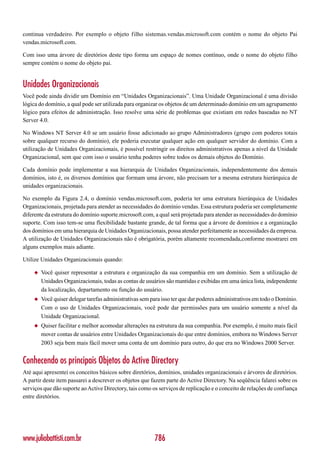 continua verdadeiro. Por exemplo o objeto filho sistemas.vendas.microsoft.com contém o nome do objeto Pai
vendas.microsoft.com.

Com isso uma árvore de diretórios deste tipo forma um espaço de nomes contínuo, onde o nome do objeto filho
sempre contém o nome do objeto pai.


Unidades Organizacionais
Você pode ainda dividir um Domínio em “Unidades Organizacionais”. Uma Unidade Organizacional é uma divisão
lógica do domínio, a qual pode ser utilizada para organizar os objetos de um determinado domínio em um agrupamento
lógico para efeitos de administração. Isso resolve uma série de problemas que existiam em redes baseadas no NT
Server 4.0.

No Windows NT Server 4.0 se um usuário fosse adicionado ao grupo Administradores (grupo com poderes totais
sobre qualquer recurso do domínio), ele poderia executar qualquer ação em qualquer servidor do domínio. Com a
utilização de Unidades Organizacionais, é possível restringir os direitos administrativos apenas a nível da Unidade
Organizacional, sem que com isso o usuário tenha poderes sobre todos os demais objetos do Domínio.

Cada domínio pode implementar a sua hierarquia de Unidades Organizacionais, independentemente dos demais
domínios, isto é, os diversos domínios que formam uma árvore, não precisam ter a mesma estrutura hierárquica de
unidades organizacionais.

No exemplo da Figura 2.4, o domínio vendas.microsoft.com, poderia ter uma estrutura hierárquica de Unidades
Organizacionais, projetada para atender as necessidades do domínio vendas. Essa estrutura poderia ser completamente
diferente da estrutura do domínio suporte.microsoft.com, a qual será projetada para atender as necessidades do domínio
suporte. Com isso tem-se uma flexibilidade bastante grande, de tal forma que a árvore de domínios e a organização
dos domínios em uma hierarquia de Unidades Organizacionais, possa atender perfeitamente as necessidades da empresa.
A utilização de Unidades Organizacionais não é obrigatória, porém altamente recomendada,conforme mostrarei em
alguns exemplos mais adiante.

Utilize Unidades Organizacionais quando:

    ◆   Você quiser representar a estrutura e organização da sua companhia em um domínio. Sem a utilização de
        Unidades Organizacionais, todas as contas de usuários são mantidas e exibidas em uma única lista, independente
        da localização, departamento ou função do usuário.
    ◆   Você quiser delegar tarefas administrativas sem para isso ter que dar poderes administrativos em todo o Domínio.
        Com o uso de Unidades Organizacionais, você pode dar permissões para um usuário somente a nível da
        Unidade Organizacional.
    ◆   Quiser facilitar e melhor acomodar alterações na estrutura da sua companhia. Por exemplo, é muito mais fácil
        mover contas de usuários entre Unidades Organizacionais do que entre domínios, embora no Windows Server
        2003 seja bem mais fácil mover uma conta de um domínio para outro, do que era no Windows 2000 Server.


Conhecendo os principais Objetos do Active Directory
Até aqui apresentei os conceitos básicos sobre diretórios, domínios, unidades organizacionais e árvores de diretórios.
A partir deste item passarei a descrever os objetos que fazem parte do Active Directory. Na seqüência falarei sobre os
serviços que dão suporte ao Active Directory, tais como os serviços de replicação e o conceito de relações de confiança
entre diretórios.




www.juliobattisti.com.br                                 786
 
