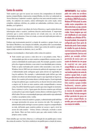 Contas de usuários                                                                          IMPORTANTE: Você também
Todo usuário que quer ter acesso aos recursos dos computadores do domínio                   pode criar contas nos servidores
(pastas compartilhadas, impressoras compartilhadas, etc) deve ser cadastrado no             membros e nas estações de trabalho
Active Directory. Cadastrar o usuário, significa criar uma conta de usuário e uma           com Windows 2000 Professional ou
senha. Ao cadastrar um usuário, outras informações tais como seção, nome
                                                                                            Windows XP Professional. As contas
completo, endereço, telefone, etc, podem ser cadastradas, conforme vimos, em
                                                                                            criadas nestes computadores são
detalhes, no Capítulo 4.
                                                                                            ditas contas locais, ou seja, somente
Uma conta de usuário é um objeto do Active Directory, o qual contém diversas                existem no computador onde foram
informações sobre o usuário, conforme descrito anteriormente. É importante
                                                                                            criadas. Vamos imaginar que você
salientar que a conta somente precisa ser criada uma vez, em um dos
                                                                                            está trabalhando em uma estação
Controladores de domínio. Uma vez criada, a conta será replicada para todos os
demais DCs do domínio.                                                                      de trabalho com o Windows XP Pro-
                                                                                            fessional instalado. Esta estação foi
Embora seja tecnicamente possível a criação de usuários e grupos locais, nos                configurada para fazer parte do
Servidores Membros e nas estações de trabalho, esta prática não é recomendada.
                                                                                            domínio abc.com.br. Como a estação
Quando você trabalha em um domínio, o ideal é que contas de usuários e grupos
sejam criadas somente no domínio, isto é, nos DCs.
                                                                                            de trabalho faz parte do domínio,
                                                                                            você terá acesso a lista de usuários
Algumas recomendações e observações sobre contas de usuários:                               e grupos do domínio. Com isso você
    ◆   Todo usuário que acessa a rede deve ter a sua própria conta. Não é                  poderá, por exemplo, atribuir
        recomendado que dois ou mais usuários compartilhem a mesma conta. A                 permissão de acesso para um
        conta é a identidade do usuário para a rede. Por exemplo, quando o usuário          usuário do domínio (ou um grupo
        jsilva faz o logon no domínio, a sua conta é a sua identidade para o sistema.       de usuários) em uma pasta
        Todas as ações realizadas pelo usuário estão associadas a sua conta. O              compartilhada na sua estação de
        Windows Server 2003 tem um sistema de auditoria de segurança, no qual               trabalho. Nesta mesma estação
        o Administrador pode configurar quais ações devem ser registradas no                você também poderá criar contas de
        Log de auditoria. Por exemplo, o administrador pode definir que toda                usuários e grupos locais, os quais
        tentativa de alterar um determinado arquivo seja registrada no log de au-
                                                                                            ficam gravados na base de usuários
        ditoria. Se o usuário jsilva tentar alterar o referido arquivo, ficará registrado
                                                                                            local e só existe neste computador.
        no logo de auditoria que o usuário jsilva, no dia tal, hora tal, tentou alterar
                                                                                            Estes usuários e grupos (criados
        o arquivo tal. Se dois ou mais usuários estão compartilhando a mesma
                                                                                            localmente), somente podem
        conta, fica difícil identificar qual o usuário que estava logado no momento.
        Para o sistema é o jsilva. Agora quem dos diversos usuários que utilizam
                                                                                            receber permissões de acesso para
        a conta jsilva é que estava logado e tentou alterar o referido arquivo? Fica
                                                                                            os recursos do computador onde
        difícil saber. Por isso a recomendação para que cada usuário seja cadastrado        foram criados. Você não conseguirá
        e tenha a sua própria conta e senha.                                                atribuir permissão de acesso em
    ◆   Com base nas contas de usuários e grupos, o administrador pode habilitar            uma pasta compartilhada no
        ou negar permissões de acesso aos recursos da rede. Por exemplo, o                  servidor, para um usuário local da
        administrador pode restringir o acesso a pastas e arquivos compartilhados           sua estação de trabalho.
        na rede, definindo quais usuários podem ter acesso e qual o nível de
        acesso de cada usuário – leitura, leitura e alteração, exclusão e assim
        por diante. Mais um bom motivo para que cada usuário tenha a sua
        própria conta e senha.

Outro detalhe que você deve observar, é a utilização de um padrão para o nome
das contas de usuários. Você deve estabelecer um padrão para a criação de nomes,


                                                             787                                   www.juliobattisti.com.br
 