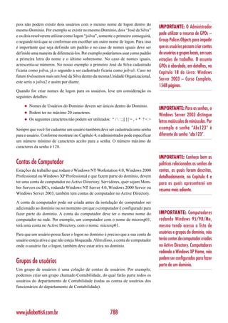 pois não podem existir dois usuários com o mesmo nome de logon dentro do
                                                                                          IMPORTANTE: O Administrador
mesmo Domínio. Por exemplo se existir no mesmo Domínio, dois “José da Silva”
e os dois resolverem utilizar como logon “jsilva”, somente o primeiro conseguirá,
                                                                                          pode utilizar o recurso de GPOs –
o segundo terá que se conformar em escolher um outro nome de logon. Para isso             Group Polices Objects para impedir
é importante que seja definido um padrão e no caso de nomes iguais deve ser               que os usuários possam criar contas
definido uma maneira de diferenciá-los. Por exemplo poderíamos usar como padrão           de usuários e grupos locais, em suas
a primeira letra do nome e o último sobrenome. No caso de nomes iguais,                   estações de trabalho. O assunto
acrescenta-se números. No nosso exemplo o primeiro José da Silva cadastrado               GPOs é abordado, em detalhes, no
ficaria como jsilva, já o segundo a ser cadastrado ficaria como jsilva1. Caso no
                                                                                          Capítulo 18 do Livro: Windows
futuro tivéssemos mais um José da Silva dentro da mesma Unidade Organizacional,
                                                                                          Server 2003 – Curso Completo,
este seria o jsilva2 e assim por diante.
                                                                                          1568 páginas.
Quando for criar nomes de logon para os usuários, leve em consideração os
seguintes detalhes:

    ◆   Nomes de Usuários do Domínio devem ser únicos dentro do Domínio.
                                                                                          IMPORTANTE: Para as senhas, o
    ◆   Podem ter no máximo 20 caracteres.
                                                                                          Windows Server 2003 distingue
    ◆   Os seguintes caracteres não podem ser utilizados: “ /  : ; [ ] | = , + * ? < >
                                                                                          letras maiúsculas de minúsculas. Por
Sempre que você for cadastrar um usuário também deve ser cadastrada uma senha             exemplo a senha “Abc123” é
para o usuário. Conforme mostrarei no Capítulo 4, o administrador pode especificar        diferente da senha “abc123”.
um número mínimo de caracteres aceito para a senha. O número máximo de
caracteres da senha é 128.

                                                                                          IMPORTANTE: Conheça bem as
Contas de Computador                                                                      políticas relacionadas as senhas de
Estações de trabalho que rodam o Windows NT Workstation 4.0, Windows 2000                 contas, as quais foram descritas,
Professional ou Windows XP Professional e que fazem parte do domínio, devem               detalhadamente, no Capítulo 4 e
ter uma conta de computador no Active Directory. Servidores, quer sejam Mem-              para as quais apresentarei um
ber Servers ou DCs, rodando Windows NT Server 4.0, Windows 2000 Server ou
                                                                                          resumo mais adiante.
Windows Server 2003, também tem contas de computador no Active Directory.

A conta de computador pode ser criada antes da instalação do computador ser
adicionado ao domínio ou no momento em que o computador é configurado para
fazer parte do domínio. A conta do computador deve ter o mesmo nome do                    IMPORTANTE: Computadores
computador na rede. Por exemplo, um computador com o nome de microxp01,                   rodando Windows 95/98/Me,
terá uma conta no Active Directory, com o nome: microxp01.                                mesmo tendo acesso a lista de
Para que um usuário possa fazer o logon no domínio é preciso que a sua conta de           usuários e grupos do domínio, não
usuário esteja ativa e que não esteja bloqueada. Além disso, a conta do computador        terão contas de computador criadas
onde o usuário faz o logon, também deve estar ativa no domínio.                           no Active Directory. Computadores
                                                                                          rodando o Windows XP Home, não
                                                                                          podem ser configurados para fazer
Grupos de usuários                                                                        parte de um domínio.
Um grupo de usuários é uma coleção de contas de usuários. Por exemplo,
podemos criar um grupo chamado Contabilidade, do qual farão parte todos os
usuários do departamento de Contabilidade (todas as contas de usuários dos
funcionários do departamento de Contabilidade).




www.juliobattisti.com.br                                    788
 