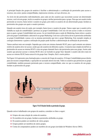 A principal função dos grupos de usuários é facilitar a administração e a atribuição de permissões para acesso a
recursos, tais como: pastas compartilhadas, impressoras remotas, serviços diversos, etc.

Ao invés de dar permissões individualmente, para cada um dos usuários que necessitam acessar um determinado
recurso, você cria um grupo, inclui os usuários no grupo e atribui permissões para o grupo. Para que um usuário tenha
permissão ao recurso, basta incluir o usuário no grupo, pois todos os usuários de um determinado grupo, herdam as
permissões dos grupos aos quais o usuário pertence.

Quando um usuário troca de seção, por exemplo, basta trocar o usuário de grupo. Vamos supor que o usuário jsilva
trabalha na seção de contabilidade e pertence ao grupo Contabilidade. Com isso ele tem acesso a todos os recursos
para os quais o grupo Contabilidade tem acesso. Ao ser transferido para a seção de Marketing, basta retirar o usuário
jsilva do grupo Contabilidade e adicioná-lo ao grupo Marketing. Com isso o jsilva deixa de ter as permissões atribuídas
ao grupo Contabilidade e passa a ter as mesmas permissões que tem o grupo Marketing. Este exemplo simples já
consegue demonstrar o quanto a utilização de grupos pode facilitar a administração de atribuição de permissões.

Vamos analisar mais um exemplo. Suponha que exista um sistema chamado SEAT, para o qual somente um número
restrito de usuários deve ter acesso, sendo que são usuários de diferentes seções. A maneira mais simples de definir as
permissões de acesso ao sistema SEAT é criar um grupo chamado Seat e dar permissões para esse grupo. Assim cada
usuário que precisar acessar o sistema SEAT, deve ser incluído no grupo Seat. Quando o usuário não deve mais ter
acesso ao sistema SEAT, basta removê-lo do grupo Seat. Simples, fácil e muito prático.

Na Figura 14.6 apresento uma ilustração para o conceito de Grupo de usuários. O Grupo Contabilidade possui direito
para um recurso compartilhado, o qual pode ser acessado através da rede. Todos os usuários que pertencem ao grupo
contabilidade, também possuem permissão para o recurso compartilhado, uma vez que os usuários de um grupo,
herdam as permissões do grupo.




                                    Figura 14.6 O Usuário herda as permissões do grupo.

Quando estiver trabalhando com grupos de usuários, considere os fatos a seguir:

    ◆   Grupos são uma coleção de contas de usuários.
    ◆   Os membros de um grupo, herdam as permissões atribuídas ao grupo.
    ◆   Os usuários podem ser membros de vários grupos
    ◆   Grupos podem ser membros de outros grupos.
    ◆   Contas de computadores podem ser membros de um grupo (novidade do Windows Server 2003).



                                                          789                                www.juliobattisti.com.br
 
