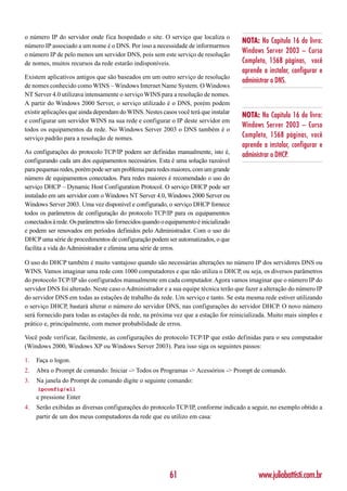 o número IP do servidor onde fica hospedado o site. O serviço que localiza o
                                                                                      NOTA: No Capítulo 16 do livro:
número IP associado a um nome é o DNS. Por isso a necessidade de informarmos
o número IP de pelo menos um servidor DNS, pois sem este serviço de resolução
                                                                                      Windows Server 2003 – Curso
de nomes, muitos recursos da rede estarão indisponíveis.                              Completo, 1568 páginas, você
                                                                                      aprende a instalar, configurar e
Existem aplicativos antigos que são baseados em um outro serviço de resolução
                                                                                      administrar o DNS.
de nomes conhecido como WINS – Windows Internet Name System. O Windows
NT Server 4.0 utilizava intensamente o serviço WINS para a resolução de nomes.
A partir do Windows 2000 Server, o serviço utilizado é o DNS, porém podem
existir aplicações que ainda dependam do WINS. Nestes casos você terá que instalar
                                                                                      NOTA: No Capítulo 16 do livro:
e configurar um servidor WINS na sua rede e configurar o IP deste servidor em
                                                                                      Windows Server 2003 – Curso
todos os equipamentos da rede. No Windows Server 2003 o DNS também é o
serviço padrão para a resolução de nomes.                                             Completo, 1568 páginas, você
                                                                                      aprende a instalar, configurar e
As configurações do protocolo TCP/IP podem ser definidas manualmente, isto é,         administrar o DHCP.
configurando cada um dos equipamentos necessários. Esta é uma solução razoável
para pequenas redes, porém pode ser um problema para redes maiores, com um grande
número de equipamentos conectados. Para redes maiores é recomendado o uso do
serviço DHCP – Dynamic Host Configuration Protocol. O serviço DHCP pode ser
instalado em um servidor com o Windows NT Server 4.0, Windows 2000 Server ou
Windows Server 2003. Uma vez disponível e configurado, o serviço DHCP fornece
todos os parâmetros de configuração do protocolo TCP/IP para os equipamentos
conectados à rede. Os parâmetros são fornecidos quando o equipamento é inicializado
e podem ser renovados em períodos definidos pelo Administrador. Com o uso do
DHCP uma série de procedimentos de configuração podem ser automatizados, o que
facilita a vida do Administrador e elimina uma série de erros.

O uso do DHCP também é muito vantajoso quando são necessárias alterações no número IP dos servidores DNS ou
WINS. Vamos imaginar uma rede com 1000 computadores e que não utiliza o DHCP, ou seja, os diversos parâmetros
do protocolo TCP/IP são configurados manualmente em cada computador. Agora vamos imaginar que o número IP do
servidor DNS foi alterado. Neste caso o Administrador e a sua equipe técnica terão que fazer a alteração do número IP
do servidor DNS em todas as estações de trabalho da rede. Um serviço e tanto. Se esta mesma rede estiver utilizando
o serviço DHCP, bastará alterar o número do servidor DNS, nas configurações do servidor DHCP. O novo número
será fornecido para todas as estações da rede, na próxima vez que a estação for reinicializada. Muito mais simples e
prático e, principalmente, com menor probabilidade de erros.

Você pode verificar, facilmente, as configurações do protocolo TCP/IP que estão definidas para o seu computador
(Windows 2000, Windows XP ou Windows Server 2003). Para isso siga os seguintes passos:

1.   Faça o logon.
2.   Abra o Prompt de comando: Iniciar -> Todos os Programas -> Acessórios -> Prompt de comando.
3.   Na janela do Prompt de comando digite o seguinte comando:
     ipconfig/all
     e pressione Enter
4.   Serão exibidas as diversas configurações do protocolo TCP/IP, conforme indicado a seguir, no exemplo obtido a
     partir de um dos meus computadores da rede que eu utilizo em casa:




                                                          61                                www.juliobattisti.com.br
 
