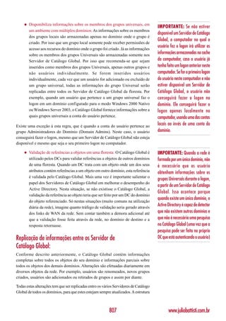◆   Disponibiliza informações sobre os membros dos grupos universais, em
                                                                                       IMPORTANTE: Se não estiver
         um ambiente com múltiplos domínios: As informações sobre os membros
                                                                                       disponível um Servidor de Catálogo
         dos grupos locais são armazenadas apenas no domínio onde o grupo é
                                                                                       Global, o computador no qual o
         criado. Por isso que um grupo local somente pode receber permissões de
                                                                                       usuário fez o logon irá utilizar as
         acesso aos recursos do domínio onde o grupo foi criado. Já as informações
         sobre os membros dos grupos Universais são armazenadas somente nos
                                                                                       informações armazenadas no cache
         Servidor de Catálogo Global. Por isso que recomenda-se que sejam              do computador, caso o usuário já
         inseridos como membros dos grupos Universais, apenas outros grupos e          tenha feito um logon anterior neste
         não usuários individualmente. Se forem inseridos usuários                     computador. Se for o primeiro logon
         individualmente, cada vez que um usuário for adicionado ou excluído de        do usuário neste computador e não
         um grupo universal, todas as informações do grupo Universal serão             estiver disponível um Servidor de
         replicadas entre todos os Servidor de Catálogo Global da floresta. Por        Catálogo Global, o usuário não
         exemplo, quando um usuário que pertence a um grupo universal faz o            conseguirá fazer o logon no
         logon em um domínio configurado para o modo Windows 2000 Nativo               domínio. Ele conseguirá fazer o
         ou Windows Server 2003, o Catálogo Global fornece informações sobre a         logon apenas localmente no
         quais grupos universais a conta do usuário pertence.                          computador, usando uma das contas
Existe uma exceção à esta regra, que é quando a conta do usuário pertence ao           locais ao invés de uma conta do
grupo Administradores do Domínio (Domain Admins). Neste caso, o usuário                domínio.
conseguirá fazer o logon, mesmo que um Servidor de Catálogo Global não esteja
disponível e mesmo que seja o seu primeiro logon no computador.

     ◆   Validação de referências a objetos em uma floresta: O Catálogo Global é       IMPORTANTE: Quando a rede é
         utilizado pelos DCs para validar referências a objetos de outros domínios     formada por um único domínio, não
         de uma floresta. Quando um DC trata com um objeto onde um dos seus            é necessário que os usuário
         atributos contém referências a um objeto em outro domínio, esta referência    obtenham informações sobre os
         é validada pelo Catálogo Global. Mais uma vez é importante salientar o
                                                                                       grupos Universais durante o logon,
         papel dos Servidores de Catálogo Global em melhorar o desempenho do
                                                                                       a partir de um Servidor de Catálogo
         Active Directory. Nesta situação, se não existisse o Catálogo Global, a
                                                                                       Global. Isso acontece porque
         validação da referência ao objeto teria que ser feito por um DC do domínio
                                                                                       quando existe um único domínio, o
         do objeto referenciado. Só nestas situações (muito comuns na utilização
         diária da rede), imagine quanto tráfego de validação seria gerado através
                                                                                       Active Directory é capaz de detectar
         dos links de WAN da rede. Sem contar também a demora adicional até            que não existem outros domínios e
         que a validação fosse feita através da rede, no domínio de destino e a        que não é necessária uma pesquisa
         resposta retornasse.                                                          no Catálogo Global (uma vez que a
                                                                                       pesquisa pode ser feita no próprio
Replicação de informações entre os Servidor de                                         DC que está autenticando o usuário)
Catálogo Global:
Conforme descrito anteriormente, o Catálogo Global contém informações
completas sobre todos os objetos do seu domínio e informações parciais sobre
todos os objetos dos demais domínios. Alterações são efetuadas diariamente em
diversos objetos da rede. Por exemplo, usuários são renomeados, novos grupos
criados, usuários são adicionados ou retirados de grupos e assim por diante.

Todas estas alterações tem que ser replicadas entro os vários Servidores de Catálogo
Global de todos os domínios, para que estes estejam sempre atualizados. A estrutura



                                                          807                                 www.juliobattisti.com.br
 