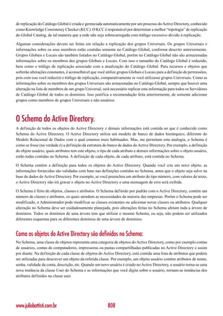 de replicação do Catálogo Global é criada e gerenciada automaticamente por um processo do Active Directory, conhecido
como Knowledge Consistency Checker (KCC). O KCC é responsável por determinar a melhor “topologia” de replicação
do Global Catalog, de tal maneira que a rede não seja sobrecarregada com tráfego excessivo devido à replicação.

Algumas considerações devem ser feitas em relação a replicação dos grupos Universais. Os grupos Universais e
informações sobre os seus membros estão contidas somente no Catálogo Global, conforme descrito anteriormente.
Grupos Globais e Locais são também listados no Catálogo Global, porém no Catálogo Global não são armazenadas
informações sobre os membros dos grupos Globais e Locais. Com isso o tamanho do Catálogo Global é reduzido,
bem como o tráfego de replicação associado com a atualização do Catálogo Global. Para recursos e objetos que
sofrerão alterações constantes, é aconselhável que você utilize grupos Globais e Locais para a definição de permissões,
pois com isso você reduzirá o tráfego de replicação, comparativamente se você utilizasse grupos Universais. Como as
informações sobre os membros dos grupos Universais são armazenadas no Catálogo Global, sempre que houver uma
alteração na lista de membros de um grupo Universal, será necessário replicar esta informação para todos os Servidores
de Catálogo Global de todos os domínios. Isso justifica a recomendação feita anteriormente, de somente adicionar
grupos como membros de grupos Universais e não usuários.



O Schema do Active Directory.
A definição de todos os objetos do Active Directory e demais informações está contida no que é conhecido como
Schema do Active Directory. O Active Directory utiliza um modelo de banco de dados hierárquico, diferente do
Modelo Relacional de Dados com o qual estamos mais habituados. Mas, me permitam esta analogia, o Schema é
como se fosse (na verdade é) a definição da estrutura do banco de dados do Active Directory. Por exemplo, a definição
do objeto usuário, quais atributos tem este objeto, o tipo de cada atributo e demais informações sobre o objeto usuário,
estão todas contidas no Schema. A definição de cada objeto, de cada atributo, está contida no Schema.

O Schema contém a definição para todos os objetos do Active Directory. Quando você cria um novo objeto, as
informações fornecidas são validadas com base nas definições contidas no Schema, antes que o objeto seja salvo na
base de dados do Active Directory. Por exemplo, se você preencheu um atributo do tipo número, com valores de texto,
o Active Directory não irá gravar o objeto no Active Directory e uma mensagem de erro será exibida.

O Schema é feito de objetos, classes e atributos. O Schema definido por padrão com o Active Directory, contém um
número de classes e atributos, os quais atendem as necessidades da maioria das empresas. Porém o Schema pode ser
modificado, o Administrador pode modificar as classes existentes ou adicionar novas classes ou atributos. Qualquer
alteração no Schema deve ser cuidadosamente planejada, pois alterações feitas no Schema afetam toda a árvore de
domínios. Todos os domínios de uma árvore tem que utilizar o mesmo Schema, ou seja, não podem ser utilizados
diferentes esquemas para os diferentes domínios de uma árvore de domínios.


Como os objetos do Active Directory são definidos no Schema:
No Schema, uma classe de objetos representa uma categoria de objetos do Active Directory, como por exemplo contas
de usuários, contas de computadores, impressoras ou pastas compartilhadas publicadas no Active Directory e assim
por diante. Na definição de cada classe de objetos do Active Directory, está contida uma lista de atributos que podem
ser utilizadas para descrever um objeto da referida classe. Por exemplo, um objeto usuário contém atributos de nome,
senha, validade da conta, descrição, etc. Quando um novo usuário é criado no Active Directory, o usuário torna-se uma
nova instância da classe User do Schema e as informações que você digita sobre o usuário, tornam-se instâncias dos
atributos definidos na classe user.




www.juliobattisti.com.br                                 808
 