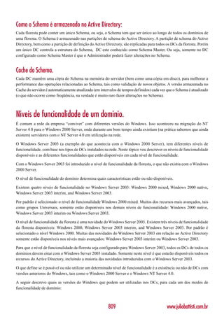 Como o Schema é armazenado no Active Directory:
Cada floresta pode conter um único Schema, ou seja, o Schema tem que ser único ao longo de todos os domínios de
uma floresta. O Schema é armazenado nas partições de schema do Active Directory. A partição de schema do Active
Directory, bem como a partição de definição do Active Directory, são replicadas para todos os DCs da floresta. Porém
um único DC controla a estrutura do Schema, DC este conhecido como Schema Master. Ou seja, somente no DC
configurado como Schema Master é que o Administrador poderá fazer alterações no Schema.


Cache do Schema.
Cada DC mantém uma cópia do Schema na memória do servidor (bem como uma cópia em disco), para melhorar a
performance das operações relacionadas ao Schema, tais como validação de novos objetos. A versão armazenada no
Cache do servidor é automaticamente atualizada (em intervalos de tempos definidos) cada vez que o Schema é atualizado
(o que não ocorre como freqüência, na verdade é muito raro fazer alterações no Schema).



Níveis de funcionalidade de um domínio.
É comum a rede da empresa “conviver” com diferentes versões do Windows. Isso aconteceu na migração do NT
Server 4.0 para o Windows 2000 Server, onde durante um bom tempo ainda existiam (na prática sabemos que ainda
existem) servidores com o NT Server 4.0 em utilização na rede.

O Windows Server 2003 (a exemplo do que acontecia com o Windows 2000 Server), tem diferentes níveis de
funcionalidade, com base nos tipos de DCs instalados na rede. Neste tópico vou descrever os níveis de funcionalidade
disponíveis e as diferentes funcionalidades que estão disponíveis em cada nível de funcionalidade.

Com o Windows Server 2003 foi introduzido o nível de funcionalidade da floresta, o que não existia com o Windows
2000 Server.

O nível de funcionalidade do domínio determina quais características estão ou não disponíveis.

Existem quatro níveis de funcionalidade no Windows Server 2003: Windows 2000 mixed, Windows 2000 native,
Windows Server 2003 interim, and Windows Server 2003.

Por padrão é selecionado o nível de funcionalidade Windows 2000 mixed. Muitos dos recursos mais avançados, tais
como grupos Universais, somente estão disponíveis nos demais níveis de funcionalidade: Windows 2000 native,
Windows Server 2003 interim ou Windows Server 2003.

O nível de funcionalidade da floresta é uma novidade do Windows Server 2003. Existem três níveis de funcionalidade
da floresta disponíveis: Windows 2000, Windows Server 2003 interim, and Windows Server 2003. Por padrão é
selecionado o nível Windows 2000. Muitas das novidades do Windows Server 2003 em relação ao Active Directory
somente estão disponíveis nos níveis mais avançados: Windows Server 2003 interim ou Windows Server 2003.

Para que o nível de funcionalidade da floresta seja configurado para Windows Server 2003, todos os DCs de todos os
domínios devem estar com o Windows Server 2003 instalado. Somente neste nível é que estarão disponíveis todos os
recursos do Active Directory, incluindo a maioria das novidades introduzidas com o Windows Server 2003.

O que define se é possível ou não utilizar um determinado nível de funcionalidade é a existência ou não de DCs com
versões anteriores do Windows, tais como o Windows 2000 Server e o Windows NT Server 4.0.

A seguir descrevo quais as versões do Windows que podem ser utilizadas nos DCs, para cada um dos modos de
funcionalidade de domínio:



                                                        809                                www.juliobattisti.com.br
 