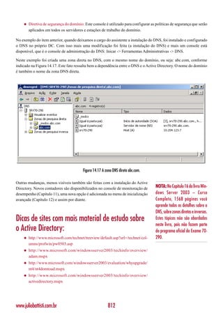 ◆   Diretiva de segurança do domínio: Este console é utilizado para configurar as políticas de segurança que serão
        aplicados em todos os servidores e estações de trabalho do domínio.

No exemplo do item anterior, quando deixamos a cargo do assistente a instalação do DNS, foi instalado e configurado
o DNS no próprio DC. Com isso mais uma modificação foi feita (a instalação do DNS) e mais um console está
disponível, que é o console de administração do DNS: Inicar -> Ferramentas Administrativas -> DNS.

Neste exemplo foi criada uma zona direta no DNS, com o mesmo nome do domínio, ou seja: abc.com, conforme
indicado na Figura 14.17. Este fato ressalta bem a dependência entre o DNS e o Active Directory. O nome do domínio
é também o nome da zona DNS direta.




                                         Figura 14.17 A zona DNS direta abc.com.

Outras mudanças, menos visíveis também são feitas com a instalação do Active
Directory. Novos contadores são disponibilizados no console de monitoração de         NOTA: No Capítulo 16 do livro Win-
desempenho (Capítulo 11), uma nova opção é adicionada no menu de inicialização        dows Server 2003 – Curso
avançada (Capítulo 12) e assim por diante.                                            Completo, 1568 páginas você
                                                                                      aprende todos os detalhes sobre o
                                                                                      DNS, sobre zonas diretas e inversas.
Dicas de sites com mais material de estudo sobre                                      Estes tópicos não são abordados
                                                                                      neste livro, pois não fazem parte
o Active Directory:                                                                   do programa oficial do Exame 70-
    ◆   http://www.microsoft.com/technet/treeview/default.asp?url=/technet/col-       290.
        umns/profwin/pw0503.asp
    ◆   http://www.microsoft.com/windowsserver2003/techinfo/overview/
        adam.mspx
    ◆   http://www.microsoft.com/windowsserver2003/evaluation/whyupgrade/
        nt4/nt4domtoad.mspx
    ◆   http://www.microsoft.com/windowsserver2003/techinfo/overview/
        activedirectory.mspx




www.juliobattisti.com.br                                 812
 