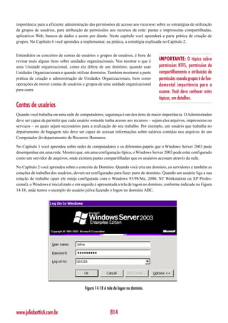 importância para a eficiente administração das permissões de acesso aos recursos) sobre as estratégias de utilização
de grupos de usuários, para atribuição de permissões aos recursos da rede: pastas e impressoras compartilhadas,
aplicativos Web, bancos de dados e assim por diante. Neste capítulo você aprenderá a parte prática de criação de
grupos. No Capítulo 6 você aprendeu a implementar, na prática, a estratégia explicada no Capítulo 2.


Entendidos os conceitos de contas de usuários e grupos de usuários, é hora de
revisar mais alguns itens sobre unidades organizacionais. Vou mostrar o que é       IMPORTANTE: O tópico sobre
uma Unidade organizacional, como ela difere de um domínio, quando usar              permissões NTFS, permissões de
Unidades Organizacionais e quando utilizar domínios. Também mostrarei a parte       compartilhamento e atribuição de
prática de criação e administração de Unidades Organizacionais, bem como            permissões usando grupos é de fun-
operações de mover contas de usuários e grupos de uma unidade organizacional        damental importância para o
para outra.                                                                         exame. Você deve conhecer estes
                                                                                    tópicos, em detalhes.
Contas de usuários
Quando você trabalha em uma rede de computadores, segurança é um dos itens de maior importância. O Administrador
deve ser capaz de permitir que cada usuário somente tenha acesso aos recursos – sejam eles arquivos, impressoras ou
serviços – os quais sejam necessários para a realização do seu trabalho. Por exemplo, um usuário que trabalha no
departamento de bagagem não deve ser capaz de acessar informações sobre salários contidas nos arquivos de um
Computador do departamento de Recursos Humanos.

No Capítulo 1 você aprendeu sobre redes de computadores e os diferentes papéis que o Windows Server 2003 pode
desempenhar em uma rede. Mostrei que, em uma configuração típica, o Windows Server 2003 pode estar configurado
como um servidor de arquivos, onde existem pastas compartilhadas que os usuários acessam através da rede.

No Capítulo 2 você aprendeu sobre o conceito de Domínio. Quando você cria um domínio, os servidores e também as
estações de trabalho dos usuários, devem ser configuradas para fazer parte do domínio. Quando um usuário liga a sua
estação de trabalho (quer ele esteja configurada com o Windows 95/98/Me, 2000, NT Workstation ou XP Profes-
sional), o Windows é inicializado e em seguida é apresentada a tela de logon no domínio, conforme indicado na Figura
14.18, onde temos o exemplo do usuário jsilva fazendo o logon no domínio ABC.




                                        Figura 14.18 A tela de logon no domínio.




www.juliobattisti.com.br                                 814
 