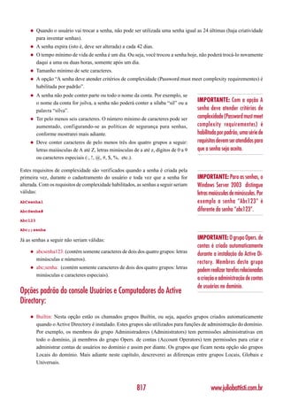 ◆    Quando o usuário vai trocar a senha, não pode ser utilizada uma senha igual as 24 últimas (haja criatividade
         para inventar senhas).
    ◆    A senha expira (isto é, deve ser alterada) a cada 42 dias.
    ◆    O tempo mínimo de vida de senha é um dia. Ou seja, você trocou a senha hoje, não poderá trocá-lo novamente
         daqui a uma ou duas horas, somente após um dia.
    ◆    Tamanho mínimo de sete caracteres.
    ◆    A opção “A senha deve atender critérios de complexidade (Password must meet complexity requirementes) é
         habilitada por padrão”.
    ◆    A senha não pode conter parte ou todo o nome da conta. Por exemplo, se
         o nome da conta for jsilva, a senha não poderá conter a sílaba “sil” ou a      IMPORTANTE: Com a opção A
         palavra “silva”.                                                               senha deve atender critérios de
    ◆    Ter pelo menos seis caracteres. O número mínimo de caracteres pode ser         complexidade (Password must meet
         aumentado, configurando-se as políticas de segurança para senhas,              complexity requirementes) é
         conforme mostrarei mais adiante.                                               habilitada por padrão, uma série de
    ◆    Deve conter caracteres de pelo menos três dos quatro grupos a seguir:          requisitos devem ser atendidos para
         letras maiúsculas de A até Z, letras minúsculas de a até z, dígitos de 0 a 9   que a senha seja aceita.
         ou caracteres especiais (:, !, @, #, $, %, etc.).

Estes requisitos de complexidade são verificados quando a senha é criada pela
primeira vez, durante o cadastramento do usuário e toda vez que a senha for             IMPORTANTE: Para as senhas, o
alterada. Com os requisitos de complexidade habilitados, as senhas a seguir seriam      Windows Server 2003 distingue
válidas:                                                                                letras maiúsculas de minúsculas. Por
AbCsenha1                                                                               exemplo a senha “Abc123” é
AbcSenha#                                                                               diferente da senha “abc123”.
Abc123

Abc;;senha

Já as senhas a seguir não seriam válidas:                                               IMPORTANTE: O grupo Opers. de
                                                                                        contas é criado automaticamente
    ◆    abcsenha123: (contém somente caracteres de dois dos quatro grupos: letras      durante a instalação do Active Di-
         minúsculas e números).
                                                                                        rectory. Membros deste grupo
    ◆    abc;senha: (contém somente caracteres de dois dos quatro grupos: letras
                                                                                        podem realizar tarefas relacionadas
         minúsculas e caracteres especiais).
                                                                                        a criação e administração de contas
                                                                                        de usuários no domínio.
Opções padrão do console Usuários e Computadores do Active
Directory:
    ◆    Builtin: Nesta opção estão os chamados grupos Builtin, ou seja, aqueles grupos criados automaticamente
         quando o Active Directory é instalado. Estes grupos são utilizados para funções de administração do domínio.
         Por exemplo, os membros do grupo Administradores (Administrators) tem permissões administrativas em
         todo o domínio, já membros do grupo Opers. de contas (Account Operators) tem permissões para criar e
         administrar contas de usuários no domínio e assim por diante. Os grupos que ficam nesta opção são grupos
         Locais do domínio. Mais adiante neste capítulo, descreverei as diferenças entre grupos Locais, Globais e
         Universais.




                                                           817                                 www.juliobattisti.com.br
 