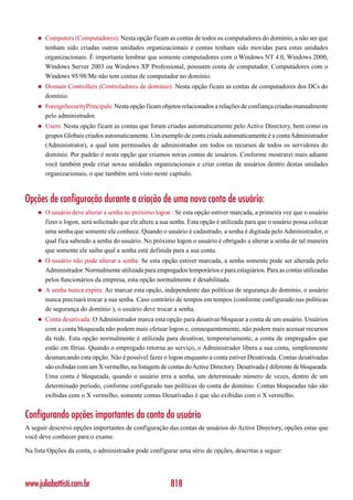 ◆   Computers (Computadores): Nesta opção ficam as contas de todos os computadores do domínio, a não ser que
        tenham sido criadas outras unidades organizacionais e contas tenham sido movidas para estas unidades
        organizacionais. É importante lembrar que somente computadores com o Windows NT 4.0, Windows 2000,
        Windows Server 2003 ou Windows XP Professional, possuem conta de computador. Computadores com o
        Windows 95/98/Me não tem contas de computador no domínio.
    ◆   Domain Controllers (Controladores de domínio): Nesta opção ficam as contas de computadores dos DCs do
        domínio.
    ◆   ForeignSecurityPrincipals: Nesta opção ficam objetos relacionados a relações de confiança criadas manualmente
        pelo administrador.
    ◆   Users: Nesta opção ficam as contas que foram criadas automaticamente pelo Active Directory, bem como os
        grupos Globais criados automaticamente. Um exemplo de conta criada automaticamente é a conta Administrador
        (Administrator), a qual tem permissões de administrador em todos os recursos de todos os servidores do
        domínio. Por padrão é nesta opção que criamos novas contas de usuários. Conforme mostrarei mais adiante
        você também pode criar novas unidades organizacionais e criar contas de usuários dentro destas unidades
        organizacionais, o que também será visto neste capítulo.



Opções de configuração durante a criação de uma nova conta de usuário:
    ◆   O usuário deve alterar a senha no próximo logon : Se esta opção estiver marcada, a primeira vez que o usuário
        fizer o logon, será solicitado que ele altere a sua senha. Esta opção é utilizada para que o usuário possa colocar
        uma senha que somente ele conhece. Quando o usuário é cadastrado, a senha é digitada pelo Administrador, o
        qual fica sabendo a senha do usuário. No próximo logon o usuário é obrigado a alterar a senha de tal maneira
        que somente ele saiba qual a senha está definida para a sua conta.
    ◆   O usuário não pode alterar a senha: Se esta opção estiver marcada, a senha somente pode ser alterada pelo
        Administrador. Normalmente utilizada para empregados temporários e para estagiários. Para as contas utilizadas
        pelos funcionários da empresa, esta opção normalmente é desabilitada.
    ◆   A senha nunca expira: Ao marcar esta opção, independente das políticas de segurança do domínio, o usuário
        nunca precisará trocar a sua senha. Caso contrário de tempos em tempos (conforme configurado nas políticas
        de segurança do domínio ), o usuário deve trocar a senha.
    ◆   Conta desativada: O Administrador marca esta opção para desativar/bloquear a conta de um usuário. Usuários
        com a conta bloqueada não podem mais efetuar logon e, consequentemente, não podem mais acessar recursos
        da rede. Esta opção normalmente é utilizada para desativar, temporariamente, a conta de empregados que
        estão em férias. Quando o empregado retorna ao serviço, o Administrador libera a sua conta, simplesmente
        desmarcando esta opção. Não é possível fazer o logon enquanto a conta estiver Desativada. Contas desativadas
        são exibidas com um X vermelho, na listagem de contas do Active Directory. Desativada é diferente de bloqueada.
        Uma conta é bloqueada, quando o usuário erra a senha, um determinado número de vezes, dentro de um
        determinado período, conforme configurado nas políticas de conta do domínio. Contas bloqueadas não são
        exibidas com o X vermelho, somente contas Desativadas é que são exibidas com o X vermelho.


Configurando opções importantes da conta do usuário
A seguir descrevo opções importantes de configuração das contas de usuários do Active Directory, opções estas que
você deve conhecer para o exame.

Na lista Opções da conta, o administrador pode configurar uma série de opções, descritas a seguir:




www.juliobattisti.com.br                                  818
 