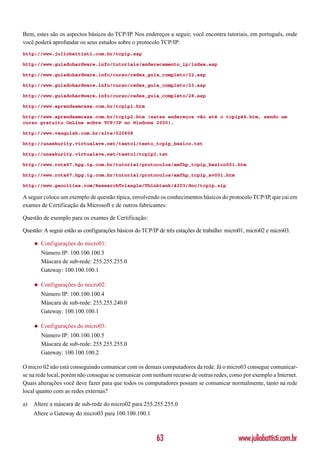 Bem, estes são os aspectos básicos do TCP/IP. Nos endereços a seguir, você encontra tutoriais, em português, onde
você poderá aprofundar os seus estudos sobre o protocolo TCP/IP:
http://www.juliobattisti.com.br/tcpip.asp

http://www.guiadohardware.info/tutoriais/enderecamento_ip/index.asp

http://www.guiadohardware.info/curso/redes_guia_completo/22.asp

http://www.guiadohardware.info/curso/redes_guia_completo/23.asp

http://www.guiadohardware.info/curso/redes_guia_completo/28.asp

http://www.aprendaemcasa.com.br/tcpip1.htm

http://www.aprendaemcasa.com.br/tcpip2.htm (estes endereços vão até o tcpip46.htm, sendo um
curso gratuito OnLine sobre TCP/IP no Windows 2000).

http://www.vanquish.com.br/site/020608

http://unsekurity.virtualave.net/texto1/texto_tcpip_basico.txt

http://unsekurity.virtualave.net/texto1/tcpipI.txt

http://www.rota67.hpg.ig.com.br/tutorial/protocolos/amfhp_tcpip_basico001.htm

http://www.rota67.hpg.ig.com.br/tutorial/protocolos/amfhp_tcpip_av001.htm

http://www.geocities.com/ResearchTriangle/Thinktank/4203/doc/tcpip.zip

A seguir coloco um exemplo de questão típica, envolvendo os conhecimentos básicos do protocolo TCP/IP, que cai em
exames de Certificação da Microsoft e de outros fabricantes:

Questão de exemplo para os exames de Certificação:

Questão: A seguir estão as configurações básicos do TCP/IP de três estações de trabalho: micro01, micro02 e micro03.

     ◆   Configurações do micro01:
         Número IP: 100.100.100.3
         Máscara de sub-rede: 255.255.255.0
         Gateway: 100.100.100.1

     ◆   Configurações do micro02:
         Número IP: 100.100.100.4
         Máscara de sub-rede: 255.255.240.0
         Gateway: 100.100.100.1

     ◆   Configurações do micro03:
         Número IP: 100.100.100.5
         Máscara de sub-rede: 255.255.255.0
         Gateway: 100.100.100.2

O micro 02 não está conseguindo comunicar com os demais computadores da rede. Já o micro03 consegue comunicar-
se na rede local, porém não consegue se comunicar com nenhum recurso de outras redes, como por exemplo a Internet.
Quais alterações você deve fazer para que todos os computadores possam se comunicar normalmente, tanto na rede
local quanto com as redes externas?

a)   Altere a máscara de sub-rede do micro02 para 255.255.255.0
     Altere o Gateway do micro03 para 100.100.100.1



                                                         63                                  www.juliobattisti.com.br
 