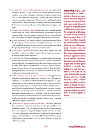 ◆   O usuário deve alterar a senha no próximo logon: Se esta opção estiver
                                                                                  IMPORTANTE: A opção A conta
    marcada, a próxima vez que o usuário fizer o logon, será solicitado que
                                                                                  está bloqueada: Por padrão, é
    ele altere a sua senha. Esta opção é utilizada para que o usuário possa
                                                                                  definido no domínio, um número
    colocar uma senha que somente ele conhece. Quando o usuário é
                                                                                  máximo de tentativas de logon sem
    cadastrado, a senha é digitada pelo Administrador, o qual fica sabendo a
    senha do usuário. No próximo logon o usuário é obrigado a alterar a senha
                                                                                  sucesso que o usuário pode fazer,
    de tal maneira que somente ele saiba qual a senha está definida para a sua    dentro de um período de tempo. Se
    conta.                                                                        este limite for ultrapassado, a conta
◆   O usuário não pode alterar a senha: Se esta opção estiver marcada, a senha    será bloqueada automaticamente.
    somente pode ser alterada pelo Administrador. Normalmente utilizada           Por exemplo, pode ser definido que
    para empregados temporários e para estagiários. Para as contas utilizadas     se o usuário fizer três tentativas de
    pelos funcionários da empresa, esta opção normalmente é desabilitada.         logon sem sucesso, dentro de 20
◆   A senha nunca expira: Ao marcar esta opção, independente das políticas        minutos, a conta fique bloqueada
    de segurança do domínio, o usuário nunca precisará trocar a sua senha.        por 24 horas. Ou também é possível
    Caso contrário de tempos em tempos (conforme configurado nas políticas        definir que, uma vez bloqueada, a
    de segurança do domínio ), o usuário deve trocar a senha.                     conta somente possa ser
◆   Gravar senha c/ criptografia reversível: Esta opção somente deve ser          desbloqueada pelo administrador.
    marcada se o usuário precisa fazer o logon no domínio, a partir de estações   Estas configurações fazem parte das
    de trabalho padrão Apple/Macintosh.                                           diretivas de segurança do domínio
◆   Conta desativada: O Administrador marca esta opção para desativar a conta     e serão explicadas mais adiante.
    de um usuário. Usuários com a conta desativada não podem mais efetuar         Quando uma conta está bloqueada,
    o logon no domínio e, consequentemente, não podem mais acessar recursos       a opção Conta bloqueada aparece
    da rede. Esta opção normalmente é utilizada para desativar,
                                                                                  habilitada e marcada. Para
    temporariamente, a conta de empregados que estão em férias. Quando o
                                                                                  desbloquear a conta, basta que o
    empregado retorna ao serviço, o Administrador libera a sua conta,
                                                                                  administrador desmarque esta
    simplesmente desmarcando esta opção.
                                                                                  opção. O Administrador não pode
◆   Cartão inteligente necess. p/ logon interativo: Se esta opção estiver
                                                                                  bloquear uma conta. Ele pode
    marcada, o usuário somente poderá fazer o logon se estiver utilizando um
                                                                                  desativar a conta, conforme
    Smart card. O uso de Smart card aumenta bastante a segurança no logon,
    uma vez que mesmo de posse da senha do usuário, outra pessoa não
                                                                                  veremos mais adiante, mas a única
    conseguirá fazer o logon se não tiver também o Smart card do usuário. É       maneira de bloquear uma conta é
    um nível de segurança adicional. Um dos fatores que impedem (ou estão         o usuário fazer o número definido
    atrasando) o uso em larga escala de Smart card é o custo dos leitores de      de tentativas de logon sem sucesso,
    Smart card.. Quando esta opção for utilizada, a senha da conta do usuário     dentro do período configurado no
    é automaticamente e aleatoriamente criada pelo Windows Server 2003,           domínio.
    usando requisitos de complexidade e a opção Password never expires (A
    senha nunca expira) é selecionada.
◆   Conta sensível à segurança não pode ser deleg.: Esta é uma opção que
    deve ser utilizada com muito cuidado, pois pode gerar problemas em
    relação à segurança. Com esta opção marcada, um hacker poderia tentar
    fazer se passar por um serviço válido para executar em nome da conta.
    Com isso o “falso serviço” teria todas as permissões atribuídas a conta. Já
    imaginou se isso acontecesse com a conta Administrador? O falso serviço
    simplesmente teria permissões totais em todo o domínio, ou seja, um
    verdadeiro desastre.


                                                     819                                 www.juliobattisti.com.br
 