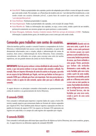 ◆   Guia Perfil: Todas as propriedades são copiadas, porém são adaptadas para refletir o nome de logon do usuário
         que está sendo criado. Por exemplo, se a Pasta base do modelo está em: servidorprofilesmodelocont, e está
         sendo criado um usuário chamado jsilva2, a pasta base do usuário que está sendo criado, será:
         servidorprofilesjsilva2.
     ◆   Guia Telefones: Nenhuma propriedade é copiada.
     ◆   Guia Organização: Todas as propriedades são copiadas, com exceção do campo Título.
     ◆   Guia Membro de: Todas as informações são copiadas, ou seja, a nova conta, criada a partir de um modelo,
         pertencerá exatamente aos mesmos grupos aos quais pertence a conta modelo.
     ◆   Guias Discagem, Ambiente, Sessões, Controle remoto, Perfil de serviços de terminal e COM+: Nenhuma
         informação é copiada destas guias, do modelo para a nova conta que está sendo criada.



Comandos para trabalhar com contas de usuários.                                        IMPORTANTE: Quando você cria
Além da interface gráfica, usando o console Usuários e computadores do Active          uma nova conta, a partir de um
Directory, o Administrador tem acesso a uma série de comandos, os quais estão          modelo, a nova conta pertencerá
diretamente relacionados com a criação, edição e administração de contas de            aos mesmos grupos aos quais
usuários, bem como a Administração do Active Directory. Estes comandos,
                                                                                       pertence a conta modelo.Com isso,
normalmente, são utilizados em scripts, para executar uma série de tarefas
repetitivas, em um grande número de contas no Active Directory.
                                                                                       a nova conta, herdará as permissões
                                                                                       de acesso, que forem atribuídas a
                                                                                       estes grupos. Porém, permissões
IMPORTANTE: Você não precisa conhecer a sintaxe detalhada de cada comando. Para o      que tenham sido atribuídas
exame, o que você precisa conhecer é em que situação cada comando é utilizado. Por     diretamente a conta modelo, não
exemplo, falou em importar informações de contas de usuários ou de grupos, que estão   serão herdadas pela nova conta,
em um arquivo do tipo Delimitado por Vírgula, você tem que lembrar na hora que é o     criada a partir da conta modelo.
comando CSVDE que é utilizado para fazer esta importação. Você não precisa decorar a   Fique atento a este detalhe, pois ele
sintaxe e todas as opções de cada comando, apenas saber para que é utilizado cada      pode ser a diferença entre acertar
comando.                                                                               e errar uma ou mais questões no
                                                                                       exame. Você também deve lembrar
A seguir descrevo os principais comandos relacionados ao gerenciamentos de             que as configurações para acesso,
contas de usuários e ao gerenciamento do Active Directory.                             via Terminal Services, não são
                                                                                       herdadas por uma nova conta,
                                                                                       criada a partir de uma conta
O comando CSVDE:                                                                       modelo. É isso.
Este comando é utilizado para importar e exportar dados do e para o Active Di-
rectory usando arquivos que armazenam dados no formato de valores separados
por vírgula (CSV). Você também pode oferecer suporte a operações em lotes no
padrão do formato de arquivo CSV Um arquivo no formato CSV apresenta um
                                  .                             ,
registro em cada linha e os campos de cada registro são separados por vírgula.


O comando DSADD:
Este comando é utilizado para adicionar tipos específicos de objetos ao Active Directory, tais como usuários, grupos,
etc. A seguir descrevo as diferentes opções do comando DSADD



                                                          821                                 www.juliobattisti.com.br
 