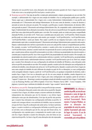 alterações em sua profile local, estas alterações não estarão presentes quando ele fizer o logon no micro02.
        Cada micro tem a sua própria profile local para o usuário jsilva.
    ◆   Roaming user profile: Este tipo de profile é criada pelo administrador e depois armazenada em um servidor. Por
        exemplo, o administrador faz o logon em uma estação de trabalho e faz as configurações padrão para a profile.
        Vamos supor que o administrador fez o logon com a conta Administrator (Administrador). A sua profile será
        armazenada em C:Documents and settingsAdministrator. Se for uma conta do domínio, o nome do domínio é
        anexado ao nome da conta por um ponto. Por exemplo, a profile para o usuário Administrator, do domínio ABC,
        seria gravada na pasta C:Documents and settingszAdministrator.Abc, do computador onde o administrador fez o
        logon. O administrador faz as alterações necessárias. Estas são salvas na sua profile local. Em seguida o administrador
        pode fazer uma cópia desta profile padrão para o servidor. Por exemplo, pode ser criada uma pasta compartilhada
        chamada Profiles, no servidor srv01. Neste caso o caminho para esta pasta seria: srv01profiles. Dentro da pasta
        profiles pode ser criada uma pasta para cada usuário, por exemplo: srv01profilesjsilva, srv01profilesmaria,
        srv01profilesPedro e assim por diante. Para copiar a profile da sua máquina local para a rede, basta que o
        administrador copie todo o conteúdo da pasta C:Documents and settingsAdministrator para a pasta de cada usuário.
        Depois o administrador deve definir as permissões de acesso em cada profile criada no compartilhamento profiles.
        Por exemplo, na pasta srv01profilesjsilva, somente o usuário jsilva deve ter permissão de acesso, na pasta
        srv01profilesmaria, somente o usuário maria deve ter permissão de acesso e assim por diante. O passo final, para
        que o usuário possa utilizar esta profile armazenada no servidor, é informar nas propriedades da conta do usuário, o
        caminho para a respectiva profile. Isso é feito na guia Perfil, das propriedades da conta do usuário. Por exemplo, nas
        propriedades da conta do usuário jsilva o administrador informa o caminho srv01profilesjsilva, nas propriedades
        da conta do usuário maria o administrador informa o caminho srv01profilesmaria e por aí vai. Feito isso, sempre
        que o usuário fizer alterações em suas configurações do ambiente de trabalho do Windows, estas alterações serão
        salvas na profile armazenada no servidor. Por exemplo, quando o usuário jsilva faz alterações nas configurações do
        ambiente de trabalho, estas alterações são salvas em srv01profilesjsilva. Quando o usuário jsilva fizer o logon em
        uma outra estação de trabalho da rede (diferente da estação na qual ele fez as alterações), as suas configurações
        serão carregadas (durante o logon), a partir de srv01profilesjsilva, em qualquer computador do domínio, onde o
        usuário faça o logon. Com isso as alterações que ele fez em uma estação de trabalho, estarão disponíveis em
        quaisquer estação da rede na qual ele fizer o logon, pois estas configurações são copiada a partir do servidor e
        “seguem” (viajam com – Roaming) o usuário em qualquer estação de trabalho na qual ele fizer o logon. Combinando
        o uso de Roaming Profiles com GPOs (Capítulo 18 do livro: Windows Server 2003 – Curso Completo, 1568
        páginas), é possível que o ambiente de trabalho do usuário “siga o usuário” através da rede.
    ◆   Mandatory user profile: Este tipo de profile é uma profile do tipo somente
                                                                                            IMPORTANTE: Ao informar o
        leitura. As alterações feitas pelo usuário não serão salvas na profile. Quando
        o usuário fizer o logon, ele obtém sempre o mesmo ambiente de trabalho,
                                                                                            caminho da profile, ao invés de usar
        independente das alterações que ele fez durante o seu último logon                  diretamente o nome de logon do
        (alterações estas que são abandonadas). Este tipo de profile não permite            usuário, você pode utilizar a
        que o usuário faça alterações nas configurações definidas na profile. O             variável %username%. Desta
        usuário até consegue alterar o seu ambiente de trabalho, mas no momento             maneira. O próprio Windows, ao
        em que ele fizer o log off, as alterações não serão salvas. Ao fazer o próximo      salvar as alterações nas
        logon, o usuário receberá as configurações definidas na profile que está            propriedades da conta do usuário,
        no servidor, sem as alterações que ele fez, mas que não foram salvas. As            substitui %username% pelo nome
        configurações são copiadas para o computador do usuário cada vez que                de logon do usuário. O uso da
        este faz o logon. Quando o usuário faz alterações, estas são feitas na sua          variável %username% é
        cópia local da profile. Ao fazer o log off, estas alterações não são repassadas     recomendada, pois evita problemas



www.juliobattisti.com.br                                    824
 
