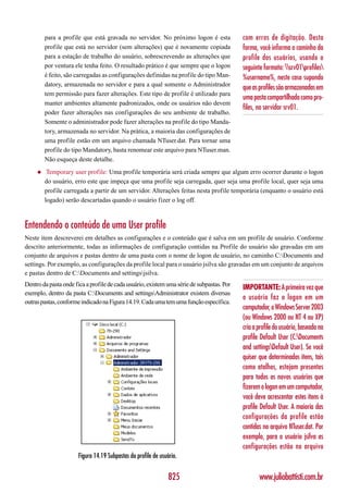 para a profile que está gravada no servidor. No próximo logon é esta              com erros de digitação. Desta
         profile que está no servidor (sem alterações) que é novamente copiada             forma, você informa o caminho da
         para a estação de trabalho do usuário, sobrescrevendo as alterações que           profile dos usuários, usando o
         por ventura ele tenha feito. O resultado prático é que sempre que o logon         seguinte formato: srv01profiles
         é feito, são carregadas as configurações definidas na profile do tipo Man-        %username%, neste caso supondo
         datory, armazenada no servidor e para a qual somente o Administrador
                                                                                           que as profiles são armazenadas em
         tem permissão para fazer alterações. Este tipo de profile é utilizado para
                                                                                           uma pasta compartilhada como pro-
         manter ambientes altamente padronizados, onde os usuários não devem
                                                                                           files, no servidor srv01.
         poder fazer alterações nas configurações do seu ambiente de trabalho.
         Somente o administrador pode fazer alterações na profile do tipo Manda-
         tory, armazenada no servidor. Na prática, a maioria das configurações de
         uma profile estão em um arquivo chamada NTuser.dat. Para tornar uma
         profile do tipo Mandatory, basta renomear este arquivo para NTuser.man.
         Não esqueça deste detalhe.
     ◆    Temporary user profile: Uma profile temporária será criada sempre que algum erro ocorrer durante o logon
         do usuário, erro este que impeça que uma profile seja carregada, quer seja uma profile local, quer seja uma
         profile carregada a partir de um servidor. Alterações feitas nesta profile temporária (enquanto o usuário está
         logado) serão descartadas quando o usuário fizer o log off.



Entendendo o conteúdo de uma User profile
Neste item descreverei em detalhes as configurações e o conteúdo que é salva em um profile de usuário. Conforme
descrito anteriormente, todas as informações de configuração contidas na Profile do usuário são gravadas em um
conjunto de arquivos e pastas dentro de uma pasta com o nome de logon de usuário, no caminho C:Documents and
settings. Por exemplo, as configurações da profile local para o usuário jsilva são gravadas em um conjunto de arquivos
e pastas dentro de C:Documents and settingsjsilva.
Dentro da pasta onde fica a profile de cada usuário, existem uma série de subpastas. Por
                                                                                           IMPORTANTE: A primeira vez que
exemplo, dentro da pasta C:Documents and settingsAdministrator existem diversas
                                                                                           o usuário faz o logon em um
outras pastas, conforme indicado na Figura 14.19. Cada uma tem uma função específica.
                                                                                           computador, o Windows Server 2003
                                                                                           (ou Windows 2000 ou NT 4 ou XP)
                                                                                           cria a profile do usuário, baseada na
                                                                                           profile Default User (C:Documents
                                                                                           and settingsDefault User). Se você
                                                                                           quiser que determinados itens, tais
                                                                                           como atalhos, estejam presentes
                                                                                           para todos os novos usuários que
                                                                                           fizerem o logon em um computador,
                                                                                           você deve acrescentar estes itens à
                                                                                           profile Default User. A maioria das
                                                                                           configurações da profile estão
                                                                                           contidas no arquivo NTuser.dat. Por
                                                                                           exemplo, para o usuário jsilva as
                                                                                           configurações estão no arquivo
                      Figura 14.19 Subpastas da profile de usuário.


                                                               825                                www.juliobattisti.com.br
 