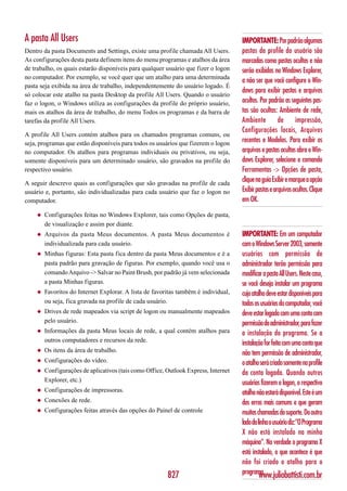 A pasta All Users                                                                   IMPORTANTE: Por padrão algumas
Dentro da pasta Documents and Settings, existe uma profile chamada All Users.       pastas da profile do usuário são
As configurações desta pasta definem itens do menu programas e atalhos da área      marcadas como pastas ocultas e não
de trabalho, os quais estarão disponíveis para qualquer usuário que fizer o logon   serão exibidas no Windows Explorer,
no computador. Por exemplo, se você quer que um atalho para uma determinada
                                                                                    a não ser que você configure o Win-
pasta seja exibida na área de trabalho, independentemente do usuário logado. É
                                                                                    dows para exibir pastas e arquivos
só colocar este atalho na pasta Desktop da profile All Users. Quando o usuário
faz o logon, o Windows utiliza as configurações da profile do próprio usuário,      ocultos. Por padrão as seguintes pas-
mais os atalhos da área de trabalho, do menu Todos os programas e da barra de       tas são ocultas: Ambiente de rede,
tarefas da profile All Users.                                                       Ambiente          de      impressão,
                                                                                    Configurações locais, Arquivos
A profile All Users contém atalhos para os chamados programas comuns, ou
seja, programas que estão disponíveis para todos os usuários que fizerem o logon    recentes e Modelos. Para exibir os
no computador. Os atalhos para programas individuais ou privativos, ou seja,        arquivos e pastas ocultas abra o Win-
somente disponíveis para um determinado usuário, são gravados na profile do         dows Explorer, selecione o comando
respectivo usuário.                                                                 Ferramentas -> Opções de pasta,
A seguir descrevo quais as configurações que são gravadas na profile de cada
                                                                                    clique na guia Exibir e marque a opção
usuário e, portanto, são individualizadas para cada usuário que faz o logon no      Exibir pastas e arquivos ocultos. Clique
computador.                                                                         em OK.

    ◆   Configurações feitas no Windows Explorer, tais como Opções de pasta,
        de visualização e assim por diante.
    ◆   Arquivos da pasta Meus documentos. A pasta Meus documentos é                IMPORTANTE: Em um computador
        individualizada para cada usuário.                                          com o Windows Server 2003, somente
    ◆   Minhas figuras: Esta pasta fica dentro da pasta Meus documentos e é a       usuários com permissão de
        pasta padrão para gravação de figuras. Por exemplo, quando você usa o       administrador terão permissão para
        comando Arquivo -> Salvar no Paint Brush, por padrão já vem selecionada     modificar a pasta All Users. Neste caso,
        a pasta Minhas figuras.                                                     se você deseja instalar um programa
    ◆   Favoritos do Internet Explorar. A lista de favoritas também é individual,   cujo atalho deve estar disponíveis para
        ou seja, fica gravada na profile de cada usuário.                           todos os usuários do computador, você
    ◆   Drives de rede mapeados via script de logon ou manualmente mapeados         deve estar logado com uma conta com
        pelo usuário.                                                               permissão de administrador, para fazer
    ◆   Informações da pasta Meus locais de rede, a qual contém atalhos para        a instalação do programa. Se a
        outros computadores e recursos da rede.
                                                                                    instalação for feita com uma conta que
    ◆   Os itens da área de trabalho.                                               não tem permissão de administrador,
    ◆   Configurações do vídeo.                                                     o atalho será criado somente na profile
    ◆   Configurações de aplicativos (tais como Office, Outlook Express, Internet   da conta logada. Quando outros
        Explorer, etc.)                                                             usuários fizerem o logon, o respectivo
    ◆   Configurações de impressoras.                                               atalho não estará disponível. Este é um
    ◆   Conexões de rede.                                                           dos erros mais comuns e que geram
    ◆   Configurações feitas através das opções do Painel de controle               muitas chamadas do suporte. Do outro
                                                                                    lado da linha o usuário diz:”O Programa
                                                                                    X não está instalado na minha
                                                                                    máquina”. Na verdade o programa X
                                                                                    está instalado, o que acontece é que
                                                                                    não foi criado o atalho para o
                                                        827                         programa.www.juliobattisti.com.br
 