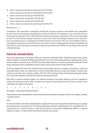 b) Altere a máscara de sub-rede do micro01 para 255.255.240.0
     Altere a máscara de sub-rede do micro03 para 255.255.240.0
c)   Altere o Gateway do micro01 para 100.100.100.2
     Altere o Gateway do micro02 para 100.100.100.2
d) Altere o Gateway do micro03 para 100.100.100.1
e)   Altere a máscara de sub-rede do micro02 para 255.255.255.0

Resposta certa: a

Comentários: Pelo enunciado o computador micro02 não consegue comunicar com nenhum outro computador
da rede. Este é um sintoma típico de problema na máscara de sub-rede. É exatamente o caso, o micro02 está com
uma máscara de sub-rede 255.255.240.0, diferente da máscara dos demais computadores. Por isso ele está isolado
na rede. Já o micro03 não consegue comunicar-se com outras redes, mas consegue comunicar-se na rede local.
Este é um sintoma de que a configuração do Default Gateway está incorreta. Por isso a necessidade de alterar a
configuração do Gateway do micro03, para que este utilize a mesma configuração dos demais computadores da
rede. Observe como esta questão testa apenas conhecimentos básicos do TCP/IP, tais como Máscara de sub-rede
e Default Gateway.


Sistema de numeração binário
Neste tópico apresentarei os princípios básicos do sistema de numeração binário. Também mostrarei como realizar
cálculos simples e conversões de Binário para Decimal e vice-versa. Feita a apresentação das operações básicas com
números binários, mostrarei como o TCP/IP através de cálculos binários e, com base na máscara de sub-rede (subnet
mask), determina se dois computadores estão na mesma rede ou fazem parte de redes diferentes.

Vou iniciar falando do sistema de numeração decimal, para depois fazer uma analogia ao apresentar o sistema de
numeração binário.Todos nos conhecemos o sistema de numeração decimal, no qual são baseados os números que
usamos no nosso dia-a-dia, como por exemplo: 100, 259, 1450 e assim por diante. Você já parou para pensar porque
este sistema de numeração é chamado de sistema de numeração decimal?

Não? Bem, a resposta é bastante simples: este sistema é baseado em dez dígitos diferentes, por isso é chamado de
sistema de numeração decimal. Todos os números do sistema de numeração decimal são escritos usando-se uma
combinação dos seguintes dez dígitos:
0      1    2       3    4     5      6     7     8      9

Dez dígitos = Sistema de numeração decimal.

Vamos analisar como é determinado o valor de um número do sistema de numeração decimal. Por exemplo, considere
o seguinte número:
4538

O valor deste número é formado, multiplicando-se os dígitos do número, de trás para frente (da direita para a esquerda),
por potências de 10, começando com 10º. O último dígito (bem à direita) é multiplicado por 10º, o penúltimo por 101,
o próximo por 102 e assim por diante. o valor real do número é a soma destas multiplicações. Observe o esquema
indicado na Figura 1.10 que será bem mais fácil de entender este conceito:




www.juliobattisti.com.br                                     64
 