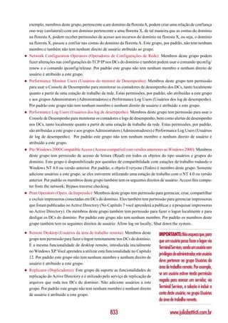 exemplo, membros deste grupo, pertencente a um domínio da floresta A, podem criar uma relação de confiança
    one-way (unilateral) com um domínio pertencente a uma floresta X, de tal maneira que as contas do domínio
    na floresta A, podem receber permissões de acesso aos recursos do domínio na floresta X, ou seja, o domínio
    na floresta X, passou a confiar nas contas do domínio da floresta A. Este grupo, por padrão, não tem nenhum
    membro e também não tem nenhum direito de usuário atribuído ao grupo.
◆   Network Configuration Operators (Operadores de Configurações de Rede): Membros deste grupo podem
    fazer alterações nas configurações do TCP/IP nos DCs do domínio e também podem usar o comando ipconfig/
    renew e o comando ipconfig/release. Por padrão este grupo não tem nenhum membro e nenhum direito de
    usuário é atribuído a este grupo.
◆   Performance Monitor Users (Usuários do monitor de Desempenho): Membros deste grupo tem permissão
    para usar o Console de Desempenho para monitorar os contadores de desempenho dos DCs, tanto localmente
    quanto a partir de uma estação de trabalho da rede. Estas permissões, por padrão, são atribuídas a este grupo
    e aos grupos Administrators (Administradores) e Performance Log Users (Usuários dos log de desempenho).
    Por padrão este grupo não tem nenhum membro e nenhum direito de usuário é atribuído a este grupo.
◆   Performance Log Users (Usuários dos log de desempenho): Membros deste grupo tem permissão para usar o
    Console de Desempenho para monitorar os contadores e logs de desempenho, bem como alertas de desempenho
    nos DCs, tanto localmente quanto a partir de uma estação de trabalho da rede. Estas permissões, por padrão,
    são atribuídas a este grupo e aos grupos Administrators (Administradores) e Performance Log Users (Usuários
    de log de desempenho). Por padrão este grupo não tem nenhum membro e nenhum direito de usuário é
    atribuído a este grupo.
◆   Pre-Windows 2000 Compatible Access (Acesso compatível com versões anteriores ao Windows 2000): Membros
    deste grupo tem permissão de acesso de leitura (Read) em todos os objetos do tipo usuários e grupos do
    domínio. Este grupo é disponibilizado por questões de compatibilidade com estações de trabalho rodando o
    Windows NT 4.0 ou versão anterior. Por padrão, o objeto Everyone (Todos) é membro deste grupo. Somente
    adicione usuários a este grupo, se eles estiverem utilizando uma estação de trabalho com o NT 4.0 ou versão
    anterior. Por padrão os membros deste grupo também tem os seguintes direitos de usuário: Access this compu-
    ter from the network; Bypass traverse checking.
◆   Print Operators (Opers. de Impressão): Membros deste grupo tem permissão para gerenciar, criar, compartilhar
    e excluir impressoras conectadas em DCs do domínio. Eles também tem permissão para gerenciar impressoras
    que foram publicadas no Active Directory (No Capítulo 7 você aprenderá a publicar e a pesquisar impressoras
    no Active Directory). Os membros deste grupo também tem permissão para fazer o logon localmente e para
    desligar os DCs do domínio. Por padrão este grupo não tem nenhum membro. Por padrão os membros deste
    grupo também tem os seguintes direitos de usuário: Allow log on locally; Shut down the system..

◆   Remote Desktop (Usuários da área de trabalho remota): Membros deste          IMPORTANTE: Não esqueça que, para
    grupo tem permissão para fazer o logon remotamente nos DCs do domínio.
                                                                                 que um usuário possa fazer o logon via
    É a mesma funcionalidade de desktop remoto, introduzida inicialmente
                                                                                 Terminal Services, sendo um usuário sem
    no Windows XP. Você aprendeu a utilizar esta funcionalidade no Capítulo
                                                                                 privilégios de administrador, este usuário
    12. Por padrão este grupo não tem nenhum membro e nenhum direito de
                                                                                 deve pertencer ao grupo Usuários da
    usuário é atribuído a este grupo.
                                                                                 área de trabalho remota. Por exemplo,
◆   Replicator (Duplicadores): Este grupo dá suporte as funcionalidades de
    replicação do Active Directory e é utilizado pelo serviço de replicação de
                                                                                 se um usuário estiver tendo permissão
    arquivos que roda nos DCs do domínio. Não adicione usuários a este           negada para acessar um servidor, via
    grupo. Por padrão este grupo não tem nenhum membro e nenhum direito          Terminal Services, a solução é incluir a
    de usuário é atribuído a este grupo.                                         conta deste usuário, no grupo Usuários
                                                                                 da área de trabalho remota.

                                                     833                                 www.juliobattisti.com.br
 