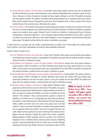 ◆   Server Operators (Opers. De Servidores): Os membros deste grupo podem realizar uma série de operações
        nos DCs do domínio, tais como: logar localmente, criar e deletar compartilhamentos, inicializar e parar serviços,
        fazer o backup e o restore de arquivos, formatar um disco rígido e desligar o servidor. Por padrão este grupo
        não tem nenhum membro. Por padrão os membros deste grupo também tem os seguintes direitos de usuário:
        Back up files and directories; Change the system time; Force shutdown from a remote system; Allow log on
        locally; Restore files and directories; Shut down the system.
    ◆   Users (Usuários): Os membros deste grupo tem permissão para executar as tarefas mais comuns do dia-a-dia,
        tais como: executar programas,usar impressoras locais e da rede e bloquear o servidor. Por padrão os seguintes
        grupos são membros deste grupo: Domain Users (Usuários do domínio), Authenticated Users (Usuários
        autenticados) e Interactive (Interativo – este é um grupo especial interno do Windows Server 2003, o qual não
        é exibido no console Active Directory Users and Computers). Com isso qualquer conta do domínio fará parte
        deste grupo. Por padrão nenhum direito de usuário é atribuído a este grupo.

A seguir descrevo os grupos que são criados, automaticamente, na opção Users. Nesta opção são criados grupos
locais, globais e universais, dependendo do modo de funcionalidade do domínio.

Grupos criados na opção Users:

    ◆   Cert Publishers (Editores de certificados): Grupo local. Membros deste grupo tem permissões para publicar
        certificados para contas de usuários e computadores. Por padrão este grupo não tem nenhum membro e nenhum
        direito de usuário é atribuído ao grupo.
    ◆   DnsAdmins (em Português o nome do grupo também é DnsAdmins): Grupo local. Este grupo somente é
        criado quando o DNS é instalado no servidor. Membros deste grupo tem acesso administrativo ao servidor
        DNS, ou seja, podem executar quaisquer ações nas configurações do servidor DNS. Por padrão este grupo não
        tem nenhum membro e nenhum direito de usuário é atribuído ao grupo.
    ◆   DnsUpdateProxy (em Português o nome também é DnsUpdateProxy): Grupo global. Este grupo somente é
        criado quando o DNS é instalado no servidor. Membros deste grupo são clientes DNS que podem fazer
        atualizações dinâmicas em nome de outros clientes, como por exemplo um servidor DHCP. Por padrão este
        grupo não tem nenhum membro e nenhum direito de usuário é atribuído ao grupo.
    ◆   Domain Admins (Admins. do domínio): Grupo global. Membros deste
                                                                                        NOTA: No Capítulo 16, do livro
        grupo tem controle total nos recursos do domínio. Por padrão, este grupo
        é membro do grupo local Administrators (Administradores) em todos os
                                                                                        Windows Server 2003 – Curso
        DCs, em todas as estações de trabalho e em todos os member servers do           Completo, 1568 páginas, quando
        domínio. Esta inclusão é feita, automaticamente, quando a estação de            você estudar o DNS e o DHCP em
        trabalho ou o member server é configurado para fazer parte do domínio.          detalhes, você encontra uma
        Por padrão a conta Administrator (Administrador) faz parte deste grupo.         descrição detalhada desta interação
        Tenha cuidado ao incluir uma nova conta neste grupo, pois você dará             entre o DNS e o DHCP.
        “poderes” totais a esta conta. Por padrão os membros deste grupo também
        tem os seguintes direitos de usuário: Access this computer from the net-
        work; Adjust memory quotas for a process; Back up files and directories:
        Bypass traverse checking; Change the system time; Create a pagefile;
        Debug programs; Enable computer and user accounts to be trusted for
        delegation; Force a shutdown from a remote system; Increase scheduling
        priority; Load and unload device drivers; Allow log on locally; Manage
        auditing and security log; Modify firmware environment values; Profile




www.juliobattisti.com.br                                  834
 