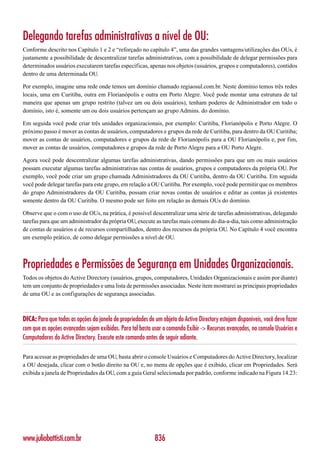 Delegando tarefas administrativas a nível de OU:
Conforme descrito nos Capítulo 1 e 2 e “reforçado no capítulo 4”, uma das grandes vantagens/utilizações das OUs, é
justamente a possibilidade de descentralizar tarefas administrativas, com a possibilidade de delegar permissões para
determinados usuários executarem tarefas específicas, apenas nos objetos (usuários, grupos e computadores), contidos
dentro de uma determinada OU.

Por exemplo, imagine uma rede onde temos um domínio chamado regiaosul.com.br. Neste domínio temos três redes
locais, uma em Curitiba, outra em Florianópolis e outra em Porto Alegre. Você pode montar uma estrutura de tal
maneira que apenas um grupo restrito (talvez um ou dois usuários), tenham poderes de Administrador em todo o
domínio, isto é, somente um ou dois usuários pertençam ao grupo Admins. do domínio.

Em seguida você pode criar três unidades organizacionais, por exemplo: Curitiba, Florianópolis e Porto Alegre. O
próximo passo é mover as contas de usuários, computadores e grupos da rede de Curitiba, para dentro da OU Curitiba;
mover as contas de usuários, computadores e grupos da rede de Florianópolis para a OU Florianópolis e, por fim,
mover as contas de usuários, computadores e grupos da rede de Porto Alegre para a OU Porto Alegre.

Agora você pode descentralizar algumas tarefas administrativas, dando permissões para que um ou mais usuários
possam executar algumas tarefas administrativas nas contas de usuários, grupos e computadores da própria OU. Por
exemplo, você pode criar um grupo chamada Administradores da OU Curitiba, dentro da OU Curitiba. Em seguida
você pode delegar tarefas para este grupo, em relação a OU Curitiba. Por exemplo, você pode permitir que os membros
do grupo Administradores da OU Curitiba, possam criar novas contas de usuários e editar as contas já existentes
somente dentro da OU Curitiba. O mesmo pode ser feito em relação as demais OUs do domínio.

Observe que o com o uso de OUs, na prática, é possível descentralizar uma série de tarefas administrativas, delegando
tarefas para que um administrador da própria OU, execute as tarefas mais comuns do dia-a-dia, tais como administração
de contas de usuários e de recursos compartilhados, dentro dos recursos da própria OU. No Capítulo 4 você encontra
um exemplo prático, de como delegar permissões a nível de OU.



Propriedades e Permissões de Segurança em Unidades Organizacionais.
Todos os objetos do Active Directory (usuários, grupos, computadores, Unidades Organizacionais e assim por diante)
tem um conjunto de propriedades e uma lista de permissões associadas. Neste item mostrarei as principais propriedades
de uma OU e as configurações de segurança associadas.



DICA: Para que todas as opções da janela de propriedades de um objeto do Active Directory estejam disponíveis, você deve fazer
com que as opções avançadas sejam exibidas. Para tal basta usar o comando Exibir -> Recursos avançados, no console Usuários e
Computadores do Active Directory. Execute este comando antes de seguir adiante.

Para acessar as propriedades de uma OU, basta abrir o console Usuários e Computadores do Active Directory, localizar
a OU desejada, clicar com o botão direito na OU e, no menu de opções que é exibido, clicar em Propriedades. Será
exibida a janela de Propriedades da OU, com a guia Geral selecionada por padrão, conforme indicado na Figura 14.23:




www.juliobattisti.com.br                                    836
 
