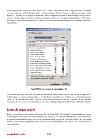 Além das permissões básicas, tais como Controle total, Leitura, Gravação, Criar todos os objetos filho e Excluir todos
os objetos filho, você pode definir permissões bem mais refinadas. Para isso clique no botão Avançado. Será exibida
a janela de Configurações de controle de acesso. Para definir uma grande variedade de permissões para um determinado
usuário ou grupo, clique no respectivo usuário ou grupo para selecioná-lo e em seguida clique no botão Exibir/editar...
Será aberta a janela Entrada de permissão, na qual você tem um grande número de permissões, conforme indicado na
Figura 14.25:




                                  Figura 14.25 Diversas permissões de segurança para a OU.

Na lista aplicar em você ainda pode selecionar um determinado tipo de objeto. Ao selecionar um tipo de objeto, serão
exibidas apenas as permissões relacionadas ao tipo de objeto selecionado. Após ter definido as permissões desejadas
clique em OK. Você estará de volta à janela de Configurações de controle de acesso. Clique em OK para fechá-la.
Você estará de volta à janela de propriedades da OU, com a guia Segurança selecionada. Clique em OK para fechá-la.



Contas de computadores
Todos os computadores que executam o Windows NT, o Windows 2000, o Windows XP ou um servidor que executa
Windows Server 2003 que se associa a um domínio têm uma conta de computador. Semelhantes a contas de usuário,
as contas de computador fornecem um meio de autenticar e auditar o acesso do computador à rede e aos recursos de
domínio. Cada conta de computador deve ser exclusiva, isto é, não podem haver duas contas, com o mesmo nome, no
mesmo domínio.




www.juliobattisti.com.br                                   838
 