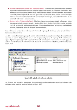 ◆   Account Lockout Policy (Políticas para Bloqueio de Senha): Estas políticas definem quando uma conta será
         bloqueada, com base em um número de tentativas de logon sem sucesso. Por exemplo, o administrador pode
         definir que se o usuário tentar fazer três logons sem sucesso (por exemplo digitando uma senha incorreta para
         a sua conta) dentro do período de uma hora, que a conta seja bloqueada. Estas políticas são utilizadas para
         evitar que um usuário mal intencionado tente sucessivamente fazer o logon, usando diferentes senhas, em um
         tentativa de “adivinhar” a senha do usuário.
     ◆   Kerberos Policy (Políticas do Kerberos): O Kerberos é um protocolo de autenticação utilizado por muitos
         sistemas operacionais, como por exemplo o Windows 2000 Server, Windows Server 2003 e muitas versões do
         UNIX. É um protocola padrão e muito utilizado. Existem algumas políticas de segurança relacionadas ao
         protocolo Kerberos que podem ser definidas pelo administrador.

Estas políticas são configuradas usando o console Diretiva de segurança de domínio, o qual é acessado Iniciar ->
Ferramentas Administrativas.

Ao abrir o console Diretiva de segurança de domínio serão exibidas diversas opções de configurações de políticas de
segurança do domínio. Clique no sinal de +, ao lado da opção configurações de segurança. Serão exibidas várias
opções. A primeira opção, no painel da esquerda, é: Diretivas de conta. Ao clicar no sinal de + ao lado desta opção, são
exibidas as opções Diretivas de senha, Diretivas de bloqueio de conta e Diretivas do Kerberos, conforme indicado na
Figura 14.26:




                                   Figura 14.26 As opções de diretivas de contas do domínio.

Ao clicar em uma das opções, por exemplo Diretivas de senha, as diversas diretivas da opção selecionada serão
exibida no painel da direita, conforme indicado na Figura 14.27:




www.juliobattisti.com.br                                    840
 
