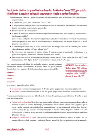 Descrição das diretivas do grupo Diretivas de senha: No Windows Server 2003, por padrão,
são definidas as seguintes políticas de segurança em relação as senhas de usuários:
    Quando o usuário vai trocar a senha, não pode ser utilizada uma senha igual as 24 últimas (haja criatividade para
      inventar senhas).
    ◆    A senha expira (isto é, deve ser alterada) a cada 42 dias.
    ◆    O tempo mínimo de vida de senha é um dia. Ou seja, você trocou a senha hoje, não poderá trocá-lo novamente
         daqui a uma ou duas horas, somente após um dia.
    ◆    Tamanho mínimo de sete caracteres.
    ◆    A opção “A senha deve atender critérios de complexidade (Password must meet complexity requirementes) é
         habilitada por padrão”.
         Com a opção A senha deve atender critérios de complexidade (Password must meet complexity requirementes)
         habilitada por padrão, uma série de requisitos devem ser atendidos para que a senha seja aceita. A seguir
         descrevo estes critérios:
    ◆    A senha não pode conter parte ou todo o nome da conta. Por exemplo, se o nome da conta for jsilva, a senha
         não poderá conter a sílaba “sil” ou a palavra “silva”.
    ◆    Ter pelo menos seis caracteres. O número mínimo de caracteres pode ser aumentado, configurando-se as
         políticas de segurança para senhas, conforme mostrarei mais adiante.
    ◆    Deve conter caracteres de pelo menos três dos quatro grupos a seguir: letras maiúsculas de A até Z, letras
         minúsculas de a até z, dígitos de 0 a 9 ou caracteres especiais (:, !, @, #, $, %, etc.).

Estes requisitos de complexidade são verificados quando a senha é criada pela
primeira vez, durante o cadastramento do usuário e toda vez que a senha for
                                                                                         IMPORTANTE : Para as senhas, o
alterada. Com estes requisitos definidos, as senhas a seguir seriam válidas:             Windows Server 2003 distingue
                                                                                         letras maiúsculas de minúsculas. Por
AbCsenha1
                                                                                         exemplo a senha “Abc123” é
AbcSenha#
                                                                                         diferente da senha “abc123”.
Abc123

Abc;;senha

Já as senhas a seguir não seriam válidas:

    ◆    abcsenha123: (contém somente caracteres de dois dos quatro grupos: letras minúsculas e números).
    ◆    abc;senha: (contém somente caracteres de dois dos quatro grupos: letras minúsculas e caracteres especiais).

Todas estas configurações de senha são definidas pelas diretivas de segurança do grupo Diretivas de senha, as quais
estão descritas a seguir:

    ◆    Aplicar histórico de senhas: Nesta diretiva o administrador informa o número de senhas que serão gravadas no
         histórico de senhas do usuário. Por exemplo, se esta diretiva estiver definida com um valor 5, significa que ao
         trocar a senha, o usuário não poderá utilizar uma das últimas cinco senhas que ele utilizou. Esta diretiva é
         utilizada para evitar que o usuário possa repetir sempre as mesmas senhas. Por padrão ela tem o seu valor
         definido como 24, ou seja, ao trocar a senha, o usuário não poderá utilizar uma senha igual a uma das últimas
         24 que ele utilizou.
    ◆    Tempo de vida máximo da senha: Esta diretiva define um tempo máximo de duração da senha. Uma vez
         transcorrido este período o usuário é obrigado a alterar a senha. Esta diretiva aceita valores na faixa entre 1 e




www.juliobattisti.com.br                                   842
 