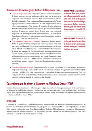 Descrição das diretivas do grupo Diretivas de bloqueio de conta                        IMPORTANTE: A seguir descrevo
    ◆   Limite de bloqueio de conta: Esta diretiva define o número de tentativas       as diretivas deste grupo, as quais
        de logon sem sucesso que serão necessárias para que a conta seja               são utilizadas para definir quando
        bloqueada. Este número de tentativas deve ocorrer dentro do período            uma conta deve ser bloqueada,
        definido pela diretiva Zerar contador de bloqueios de conta após. Vamos        após sucessivas tentativas de logon
        supor que a diretiva Limite de bloqueio de conta esteja definida com o         sem sucesso. Conheça bem estas
        valor três e que a diretiva Zerar contador de bloqueios de conta após esteja   diretivas, pois elas são um ponto
        definida com o valor 60 minutos. Isso significa que se o usuário fizer três
                                                                                       importante para o Exame 70-290.
        tentativas de logon sem sucesso, dentro de uma hora, a sua conta será
        bloqueada. Esta diretiva pode ter um valor entre 1 e 999. Um valor igual a
        0 significa sem bloqueio, ou seja, o usuário poderá fazer quantas tentativas
        quiser, que a conta não será bloqueada.                                        IMPORTANTE: Tentativas de
    ◆   Zerar contador de bloqueios de conta após: Esta diretiva define o período      desbloqueio de estações de trabalho
        dentro do qual as tentativas de logon sem sucesso devem ser feitas para        e member servers, sem sucesso,
        que a conta seja bloqueada. Por exemplo, vamos imaginar que esta diretiva      também contam para o número de
        estiver definida como 60 minutos e o usuário tenha feito duas tentativas       tentativas sem sucesso.
        de logon sem sucesso. Se ele fizer mais uma tentativa nos próximos
        sessenta minutos, a conta será bloqueada. Se transcorrer 60 minutos sem
        nenhuma tentativa sem sucesso, o contador será zerado. Esta diretiva pode
        conter valores na faixa de 1 a 99999 minutos. Esta diretiva somente pode
        ser habilitada quando a diretiva Limite de bloqueio de conta, estiver
        habilitada.

    ◆   Duração do bloqueio de conta: Esta diretiva define o tempo, em minutos, pelo qual a conta permanecerá
        bloqueada, uma vez que tenha sido bloqueada por sucessivas tentativas de logon sem sucesso. O valor pode
        variar de 1 a 99999. Um valor 0 significa que a conta não será desbloqueada automaticamente. Com esta
        configuração o Administrador terá que desbloquear a conta do usuário. Esta diretiva somente terá efeito quando
        a diretiva Limite de bloqueio de conta tiver sido definida.



Gerenciamento de discos e Volumes no Windows Server 2003
Existem alguns conceitos, termos e definições que você precisa conhecer sobre o gerenciamento de discos e volumes,
no Windows Server 2003. Por exemplo, é fundamental que você saiba a diferença entre um Disco físico e um Volume
lógico. Neste tópico vou apresentar uma revisão sobre os diversos termos relacionados com o gerenciamento de discos
e volumes no Windows Server 2003.


Disco Físico
Chamamos de Disco Físico, a cada HD (antigamente mais conhecido por Winchester) instalado no computador. O
primeiro HD instalado é denominado de Disco 0, o Segundo HD é chamado de Disco 1 e assim por diante. Um disco
físico pode ser configurado como Disco Básico ou Disco Dinâmico. Mais adiante você entenderá as diferenças entre
um disco básico e um disco dinâmico. Um disco básico, pode ser dividido em uma ou mais partições e um disco
dinâmico, pode ser dividido em um ou mais volumes.




www.juliobattisti.com.br                                  844
 