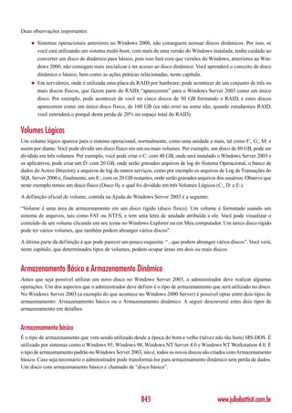 Duas observações importantes:

    ◆   Sistemas operacionais anteriores ao Windows 2000, não conseguem acessar discos dinâmicos. Por isso, se
        você está utilizando um sistema multi-boot, com mais de uma versão do Windows instalada, tenha cuidado ao
        converter um disco de dinâmico para básico, pois isso fará com que versões do Windows, anteriores ao Win-
        dows 2000, não consigam mais inicializar e ter acesso ao disco dinâmico. Você aprenderá o conceito de disco
        dinâmico e básico, bem como as ações práticas relacionadas, neste capítulo.
    ◆   Em servidores, onde é utilizada uma placa da RAID por hardware, pode acontecer de um conjunto de três ou
        mais discos físicos, que fazem parte do RAID, “aparecerem” para o Windows Server 2003 como um único
        disco. Por exemplo, pode acontecer de você ter cinco discos de 50 GB formando o RAID, e estes discos
        aparecerem como um único disco físico, de 160 GB (eu não errei na soma não, quando estudarmos RAID,
        você entenderá o porquê desta perda de 20% no espaço total do RAID).


Volumes Lógicos
Um volume lógico aparece para o sistema operacional, normalmente, como uma unidade a mais, tal como F:, G:, M: e
assim por diante. Você pode dividir um disco físico em um ou mais volumes. Por exemplo, um disco de 80 GB, pode ser
dividido em três volumes. Por exemplo, você pode criar o C: com 40 GB, onde será instalado o Windows Server 2003 e
os aplicativos, pode criar um D: com 20 GB, onde serão gravados arquivos de log do Sistema Operacional, o banco de
dados do Active Directory e arquivos de log de outros serviços, como por exemplo os arquivos de Log de Transações do
SQL Server 2000 e, finalmente, um E:, com os 20 GB restantes, onde serão gravados arquivos dos usuários. Observe que
neste exemplo temos um disco físico (Disco 0), o qual foi dividido em três Volumes Lógicos (C:, D: e E:).

A definição oficial de volume, contida na Ajuda do Windows Server 2003 é a seguinte:

“Volume é uma área de armazenamento em um disco rígido (disco físico). Um volume é formatado usando um
sistema de arquivos, tais como FAT ou NTFS, e tem uma letra de unidade atribuída a ele. Você pode visualizar o
conteúdo de um volume clicando em seu ícone no Windows Explorer ou em Meu computador. Um único disco rígido
pode ter vários volumes, que também podem abranger vários discos”.

A última parte da definição é que pode parecer um pouco esquisita: “...que podem abranger vários discos”. Você verá,
neste capítulo, que determinados tipos de volumes, podem ocupar áreas em dois ou mais discos.


Armazenamento Básico e Armazenamento Dinâmico
Antes que seja possível utilizar um novo disco no Windows Server 2003, o administrador deve realizar algumas
operações. Um dos aspectos que o administrador deve definir é o tipo de armazenamento que será utilizado no disco.
No Windows Server 2003 (a exemplo do que acontece no Windows 2000 Server) é possível optar entre dois tipos de
armazenamento: Armazenamento básico ou o Armazenamento dinâmico. A seguir descreverei estes dois tipos de
armazenamento em detalhes.


Armazenamento básico
É o tipo de armazenamento que vem sendo utilizado desde a época do bom e velho (talvez não tão bom) MS-DOS. É
utilizado por sistemas como o Windows 95, Windows 98, Windows NT Server 4.0 e Windows NT Workstation 4.0. É
o tipo de armazenamento padrão no Windows Server 2003, isto é, todos os novos discos são criados com Armazenamento
básico. Caso seja necessário o administrador pode transformá-los para armazenamento dinâmico sem perda de dados.
Um disco com armazenamento básico é chamado de “disco básico”.




                                                       845                                 www.juliobattisti.com.br
 