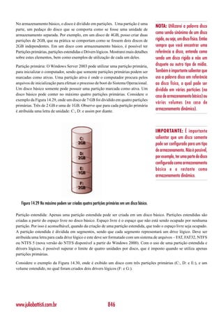 No armazenamento básico, o disco é dividido em partições. Uma partição é uma
                                                                                             NOTA: Utilizarei a palavra disco
parte, um pedaço do disco que se comporta como se fosse uma unidade de
armazenamento separada. Por exemplo, em um disco de 4GB, posso criar duas
                                                                                             como sendo sinônimo de um disco
partições de 2GB, que na prática se comportam como se fossem dois discos de                  rígido, ou seja, um disco físico. Então
2GB independentes. Em um disco com armazenamento básico, é possível ter                      sempre que você encontrar uma
Partições primárias, partições estendidas e Drivers lógicos. Mostrarei mais detalhes         referência a disco, entenda como
sobre estes elementos, bem como exemplos de utilização de cada um deles.                     sendo um disco rígido e não um
Partição primária: O Windows Server 2003 pode utilizar uma partição primária,                disquete ou outro tipo de mídia.
para inicializar o computador, sendo que somente partições primárias podem ser               Também é importante salientar que
marcadas como ativas. Uma partição ativa é onde o computador procura pelos                   uso a palavra disco em referência
arquivos de inicialização para efetuar o processo de boot do Sistema Operacional.            ao disco físico, o qual pode ser
Um disco básico somente pode possuir uma partição marcada como ativa. Um                     dividido em várias partições (no
disco básico pode conter no máximo quatro partições primárias. Considere o
                                                                                             caso de armazenamento básico) ou
exemplo da Figura 14.29, onde um disco de 7 GB foi dividido em quatro partições
                                                                                             vários volumes (no caso de
primárias. Três de 2 GB e uma de 1GB. Observe que para cada partição primária
é atribuída uma letra de unidade: C:, D: e assim por diante.
                                                                                             armazenamento dinâmico).



                                                                                             IMPORTANTE: É importante
                                                                                             salientar que um disco somente
                                                                                             pode ser configurado para um tipo
                                                                                             de armazenamento. Não é possível,
                                                                                             por exemplo, ter uma parte do disco
                                                                                             configurada como armazenamento
                                                                                             básico e o restante como
                                                                                             armazenamento dinâmico.




   Figura 14.29 No máximo podem ser criadas quatro partições primárias em um disco básico.

Partição estendida: Apenas uma partição estendida pode ser criada em um disco básico. Partições estendidas são
criadas a partir do espaço livre no disco básico. Espaço livre é o espaço que não está sendo ocupado por nenhuma
partição. Por isso é aconselhável, quando da criação de uma partição estendida, que todo o espaço livre seja ocupado.
A partição estendida é dividida em segmentos, sendo que cada segmento representará um drive lógico. Deve ser
atribuída uma letra para cada drive lógico e este deve ser formatado com um sistema de arquivos – FAT, FAT32, NTFS
ou NTFS 5 (nova versão do NTFS disponível a partir do Windows 2000). Com o uso de uma partição estendida e
drivers lógicos, é possível superar o limite de quatro unidades por disco, que é imposto quando se utiliza apenas
partições primárias.

Considere o exemplo da Figura 14.30, onde é exibido um disco com três partições primárias (C:, D: e E:), e um
volume estendido, no qual foram criados dois drivers lógicos (F: e G:).




www.juliobattisti.com.br                                      846
 