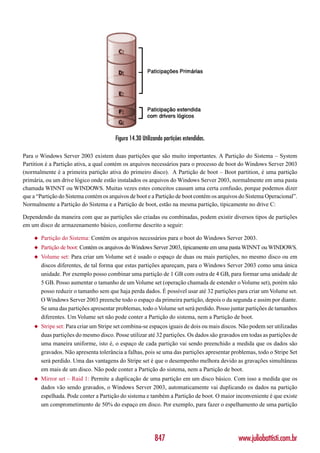 Figura 14.30 Utilizando partições estendidas.

Para o Windows Server 2003 existem duas partições que são muito importantes. A Partição do Sistema – System
Partition é a Partição ativa, a qual contém os arquivos necessários para o processo de boot do Windows Server 2003
(normalmente é a primeira partição ativa do primeiro disco). A Partição de boot – Boot partition, é uma partição
primária, ou um drive lógico onde estão instalados os arquivos do Windows Server 2003, normalmente em uma pasta
chamada WINNT ou WINDOWS. Muitas vezes estes conceitos causam uma certa confusão, porque podemos dizer
que a “Partição do Sistema contém os arquivos de boot e a Partição de boot contém os arquivos do Sistema Operacional”.
Normalmente a Partição do Sistema e a Partição de boot, estão na mesma partição, tipicamente no drive C:

Dependendo da maneira com que as partições são criadas ou combinadas, podem existir diversos tipos de partições
em um disco de armazenamento básico, conforme descrito a seguir:

    ◆   Partição do Sistema: Contém os arquivos necessários para o boot do Windows Server 2003.
    ◆   Partição de boot: Contém os arquivos do Windows Server 2003, tipicamente em uma pasta WINNT ou WINDOWS.
    ◆   Volume set: Para criar um Volume set é usado o espaço de duas ou mais partições, no mesmo disco ou em
        discos diferentes, de tal forma que estas partições apareçam, para o Windows Server 2003 como uma única
        unidade. Por exemplo posso combinar uma partição de 1 GB com outra de 4 GB, para formar uma unidade de
        5 GB. Posso aumentar o tamanho de um Volume set (operação chamada de estender o Volume set), porém não
        posso reduzir o tamanho sem que haja perda dados. É possível usar até 32 partições para criar um Volume set.
        O Windows Server 2003 preenche todo o espaço da primeira partição, depois o da segunda e assim por diante.
        Se uma das partições apresentar problemas, todo o Volume set será perdido. Posso juntar partições de tamanhos
        diferentes. Um Volume set não pode conter a Partição do sistema, nem a Partição de boot.
    ◆   Stripe set: Para criar um Stripe set combina-se espaços iguais de dois ou mais discos. Não podem ser utilizadas
        duas partições do mesmo disco. Posse utilizar até 32 partições. Os dados são gravados em todas as partições de
        uma maneira uniforme, isto é, o espaço de cada partição vai sendo preenchido a medida que os dados são
        gravados. Não apresenta tolerância a falhas, pois se uma das partições apresentar problemas, todo o Stripe Set
        será perdido. Uma das vantagens do Stripe set é que o desempenho melhora devido as gravações simultâneas
        em mais de um disco. Não pode conter a Partição do sistema, nem a Partição de boot.
    ◆   Mirror set – Raid 1: Permite a duplicação de uma partição em um disco básico. Com isso a medida que os
        dados vão sendo gravados, o Windows Server 2003, automaticamente vai duplicando os dados na partição
        espelhada. Pode conter a Partição do sistema e também a Partição de boot. O maior inconveniente é que existe
        um comprometimento de 50% do espaço em disco. Por exemplo, para fazer o espelhamento de uma partição




                                                           847                               www.juliobattisti.com.br
 